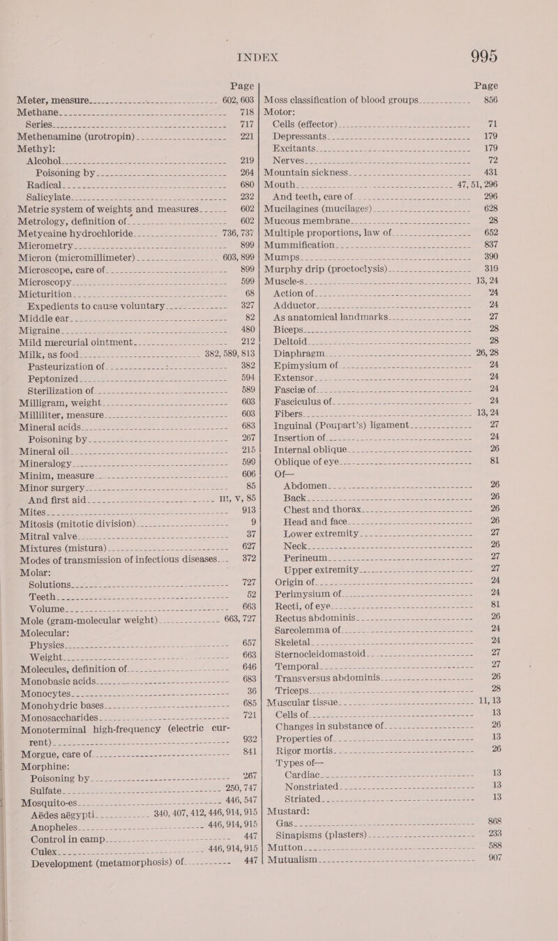  Page Page Meter, measure_______-_-_-- Ph Peres sehen Eee che 602, 603 | Moss classification of blood groups___________- 856 NCCU CYS (eh a UCAS Bip gee ag eet al 5 Wa eee a 718 | Motor: SOROS eee eee oe et yt eh a RLS M2 @oellss(Ghector) ers ee ae ee eee “ile Methenamine (urotropin)___-.__-___---_-___- 221 DO PTESSANIUS eee ee er niet k ek ate er neice 179 Methyl: TDS COUREN I TS hae Be ey a AReES, Cede te ce fie eS oe 179 Pomonin DY s.c.00 Joe Ue re eee NM || IMIGEUN NTE SOG NORE 5 ooo oon 431 FEV ENGL Collar ie rete eee Me eer ea oO GSOR MNLOUTMM Re Ae ie Pee ee eee 47, 51, 296 Salevia towers fs~ 2) wee a One ee 232 Am@diteetht, care Of: 2 ose nese se eee ee 296 Metric system of weights and measures_____- 602) Mucilagines Gnucilages)_—__ 22202222 628 NWietrology, aetinitiontofis=. = 522s 22 2 = COZ INE COUS REG ial TAM ese see aa eee eee 28 Metycaine hydrochloride__-_--_-----_------- T367oC VLU ples prOPOrtions la wi Ole2s se ses eee 652 VCO MIC Unyeen = eee Ce ee Ne ee eee ne SOOM MLM Ca TOTS anne ee ee epee 837 Micron) Gnicromillimeter) = 2222-22522 = 22 - 2- GOSESOOM ANIMA Ses 2 ee ee ee ee a ee eee 390 IVIGCrOSCODO;/CareiOh. = 52s 2-52 2 oe SOOM ita playadinio GOLOCTOC YSIS) === sea ee eae 316 INET CEOSCO [0 Vetere oe ee ee eee ee eee SOOM TIVES CIO=S te St ets es a ar Se ee eee 13, 24 VEC HUT IG OM Manse wee a eee 68 DANG GAIN @ fis Set ee ge ears ete wae ee ‘24 Expedients to cause voluntary__-_----------- 327 EN GIGHICE ONS 252 Se ae ee ere nee ree 24 TINACIGK GW CEN (GaN ES ea es = ee eye ee ee ee meee 82 Asjanatomical landimarkSs. 2252s eee se 27 IMalGiaaiercurialolmbmurente: 22225 eu es Ss 212 ED) CL bOl CS ome ees SO A pk ae noe ee 28 EV Iniliepe Ge OO Meee: =e ee eee So ee 382, 589, 813 Diaphragm ____--- eye cee PEN peed Ria ete 26, 28 PAStElMZAVLOMVO le a9 22 5=5- 5-2 - Sea eee 382 [RYU SIUTINO bys ae ee eee eee 24 ZO OMI OMe e see ea er ee ee 594 AE XEOTIS OL ae ner ane eae ees 2 ee eae ee 24 Slenllizationio tee ew eee eee 589 INAS CLESO fen see ate Bere 7a Ee eee 24 MViilionanmaweignte= 2222252... a8 22) Ss eke 603 MASCICTINUS Ofs 228 eee Hees 6 ai ree ee enna 24 MV iilhititersmeaSuress 2. 2 22) Se eee 603 RST OY) Sha ge es ye ie er ON eg ry Sc onl he Pe oS ba 138, 24 IVE CT AAC Sessa were See ser yee eee 683 Inguinal (Poupart’s) ligament___....------- Dag IROISOnMIN Sab Vaeee sates oe ee Se 267 Insension of 2222225 ee ht Rites re ne el nt 24 IWiineralloiiee tee te: eek a ee ee ee ae ee 215 Inpernalo Mi dUeLs: S22 so2 5 aes ee ee eee 26 NVM eralOMi-s-22 &gt;) = 2222523 soho e oS Nebatie an oe 59S Obliqueokey es --e—= a2 Se ee ne eee 81 MINN eMCAStEO™ 02 82 Zee deuce ee see lk ae 606 Of— WIG ORASURCOLVee oe oa 22 = Beate eee sts ese 85 SACL OMG TSU esate 2 es nee eee 26 PabinsghniG@een. == 2a. 228 Hn see lee Il, V, 85 IBaGkes aes sae en se i oe aS See ee eee 26 EVIibe sient Saleen Soe de Soe Say oS eee 913 @hestramdithonaxe soe see ee eee 26 iiatosis: (mitotic division)....-..--_-..--.22+-- 9 Pleadvandiiqce 26 2oel.o ee e 26 MWinigrluvalwieweene ess 2. s-b oes 2 eee see 37 WOW EIEe xine Mall (eee ae eee 5 eee alee epee 27 Minxttanesu(daMStUa)ee a= =2 28 as ose ses 627 INTE Clete men = aerate 2 oe el ae eee 26 Modes of transmission of infectious diseases... 372 POTINE MI, Shee et Oo ee ee eee ee 27 Molar: = Upperiexttemity..- 2-22.22 222 eee 27 SOONG ue ee eee re ee ae, |b Sere 127 OrieiOls - ne os ae eee IU Pes eee 24 DROOL eee terre ins oe ee et 52 Perini sian see 5 Hees suse eee oe eee 24 WiolumMete ses 22 ke ee ee oe 2 ett ee eae 663 Rectivolievers.t2c2 2.22 shi. eee 81 Mole (gram-molecular weight) _---.--------- 663, 727 EVO C EUS EA CL Oma in Sepa eee eee 26 Molecular: SarcolemmlarOfeie ss ass eee eee 24 LDR US, Ne ec ea ee ee 657 Sel etalle nt we er eek a ee ioe Pe ere 24 VIO eR Noe ee eee fr Ayer eae 663 Vey MOY GSNO KOON ONO Oe re 27 Molecules, definition of_._--.-.--------------- 646 Nemiporale sh se cee eo Steer Sees 27 RVIOTMOW ASI CIAC Steen ee ee ee eee 683 Mransversus ADGOMUMMS=2. 52.222 sssee see 26 IMIGMOOWTES see dace oe Be eee 36 EPICA PSE sane 25 se ee eee ome eee 28 Mronoemydric DAaSeS-......-.--2=-=----=--'-++--- GS5 VASO UM AT GISSULC ee ee eee =e ee ee Tale 3} MVitgMOsacc ariGess sa sae ss) 2s s2 ncaa sea 721 COWS Ofs octet eet ae oy See ee ee ees ane 13 Monoterminal high-frequency (electric cur- Ganges an sulostance’ofs2-- 22 722-22 s=----- = 26 Oi pee week ey eel Soh ee ae 932 J EXSY 62) GLP) AO) We al Een pele Sy Een te 13 MORES, CALC Ol-.252-.22205-==--=-4-=-=+--=&lt;- 841 RiCOMMOriss a. see. Mee eee eee 26 Morphine: Types of— omomine. DY.2=2. 024 222--+2&lt;224-5546+-4-=== 267 Cardig Cae 8 Sa ce 1 Ree ees Seen 18} Sita tomes eeeee. sen! ge oS oe 250, 747 Nionsthiated &gt; .tass-s20 Sse seo see eee 13 foswiuito-eS.2.2.2-..4...--2.-.-----5272-==5 446, 547 Ctriatedisetn sea es oe eee te emenee 13 Asdes adeypti__-.--=--=-- 340, 407, 412, 446, 914, 915 Mustard: amo mnoles:.... 2-5. 4--240 22 &lt;22--=--2==5 446, 914, 915 (PAS 2 A es Ae Le ee POE SEER EN 868 Monetolin-cailp.2-.- = &lt;0-.s24--2222-5e62 447| Sinapisms (plasters) ------------------------ 233 Binh Meentiecet tie tee oe sce ee 446,914,915 | Mutton .&lt;-2---25.5- 222-24 22 sseee ese oe 588 Development (metamorphosis) of----------- A247. PN alISMhe songs eee = ne ae eee see sas 907