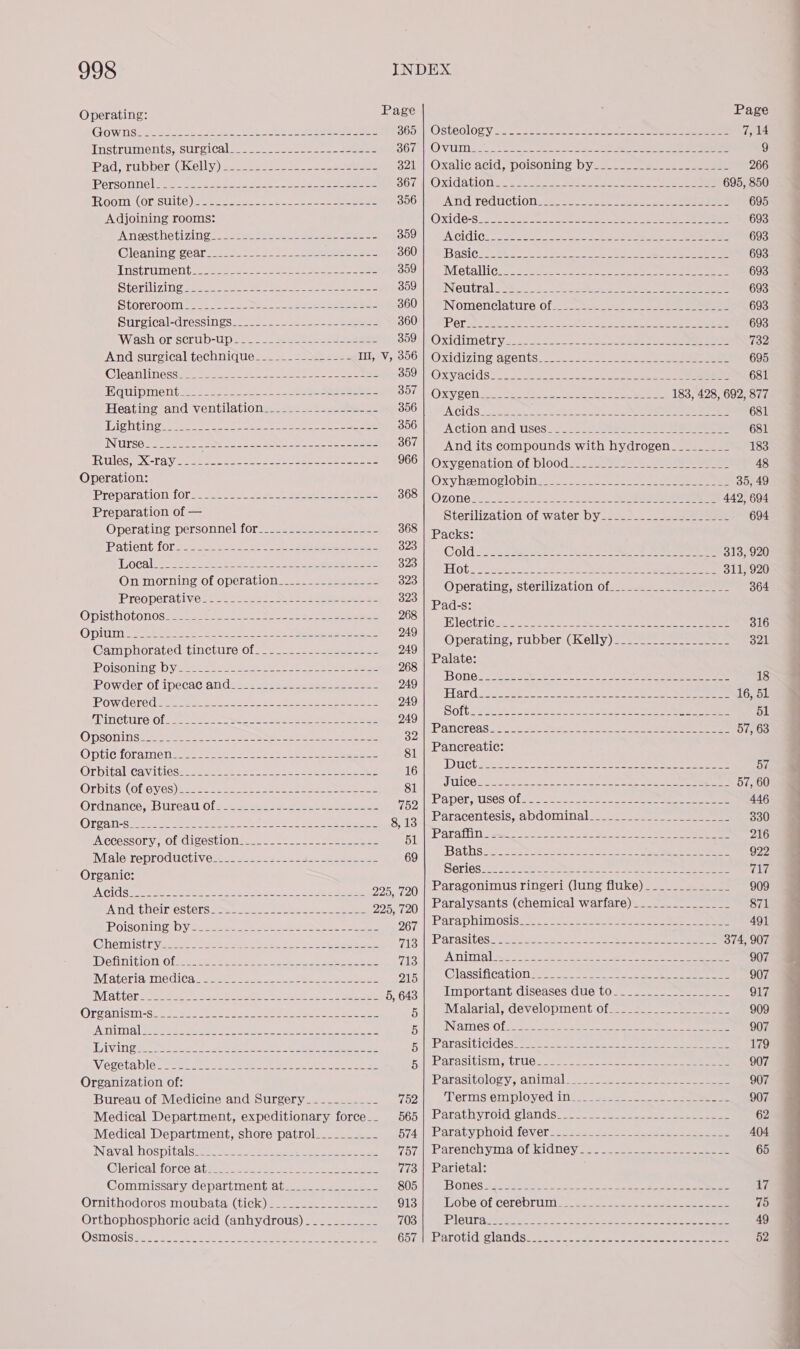 Operating: Page Page Pad, rubber: GK elly) baatessese as one eee 321 Oxalic acid; poisoning byes... === = eee 266 Personne] (ee eeesee tec er pe eee SOC Oxidation 2... 45 Ure Soa ee, ee 695, 850 ROOM (OPSUILC) Semen a ee eee 356 AN GITCCUCtION sees ee a eee ee 695 Adjoining rooms: OXUG6-S:5 oat 8 ee ye er 693 “A Nieestheti zing 1. sees me se eae ween e 350° |) SiMcidic¢: oo aeeke sees ce = ee 693 Cleaning freee ee ees 360 BaSiG 5 ae ea ee 693 THstriinent eee cee eater eee sous te Moetallicre. seme eee ee eee ores 693 Sterilizing see ese ee Cae eee ees 359 Netlttrale Nt). eee en es ee 693 Storeroomie.). =. ee ee 360 |) PNomenelature Of. cs oc aa 2 ee 693 Surgical-dressings..— -=-2 >see )-2se eee SOOT ARP Or Gea pee te e ee e e 693 ‘Wash orscrub-Upss.. = See eee S00 OxXidimetry so!..- sees. ee ee oe 732 And surgical technique... =. -22os222=2 LIGsV; 200} Oxidizing Avelts.-- 2). =e ee a 695 Clea nittiessume tener te soc ume sae ee SOO OscvacldSi.: ana. eek ee ee 681 Equipment 2.2252. 222-2. poeeene sees BOT MOXVG6l Sd acne ae eer ie ee 183, 428, 692, 877 Heating and ventilationsssso2 22.22) 2=sa—— 356 5.1; A RR ee 681 Tig oe) ee ee 3901) A ction and lises_ 2) = eee ae eee 681 INUNSO 22 oe fone ee pean eee 367 And its compounds with hydrogen___._____ 183 Rules, X-ray. .-.-----------+--------------- 966 |‘Oxygenatiomot bloods... ssa = wanaae eens 48 Operation: Oxy Nesmoclobinge = 2a ee ee 35, 49 Preparation for. 2. 2 2 os see ee ee 368Ozone ne le ee 442, 694 Preparation of — Sterilization of water by...-------_-----___- 694 Operating personnel for sede * eee 368 | packs: Patient fone Soe ose oe eee ae 323 Cola saan ce THe OS COSI (en ae 313, 920 Loeal__-..------------------------------ 523: LOD ET ot! aut et eweoe ea oh ee 311, 920 On ENS of operation__-..----------- 323! Operating, sterilization of..._______________- 364 Préoperativec: 216282 Ne os eee eee 323 Pats: Ue het ee a Blectrigns st ets ot aon ee 316 Ge ase airtime Of eee oa ae Operating, rubber. (Kelly)~_=- 22 t = 321 Naat: Palate: POISON nN SUD Vente eae ee ee ae ee ee 268 ROW der OL IMeCaCGan daaa === a= aa en 249 Done s Ae iat a egade a ok aa - Hard aee et ae ee ek eee ee ae 16, 51 ‘Pow dere dee oer a dee ene ae Ce eee 249 FIN GtUre Osa eee ae en ie es ee ee 249 COU Soe Pa Set sea ache es eee O OSE AT ORANG ora Sle oi eee 39 PATICTOAS2 2) 8 24 eae oes eee ee eee 57, 63 DSOniN Se eee ee ; Optic foramensssste =e see e tee eee eee eee ee 81 Pancreatic: Orbitalicavitiess: sees: Sass weer aaa eee eee 16 ue aS PaaS hm oh 9 age ee, i bf Orbits (ORC Y6S) Bee oesetee eae te eee eee 81 Se a co Ordnancew UTE a0 teen 752 Paper, Deis of. ---- VAT Seo Eras 5 hd» eee ee eae 446 Oren re aetna od. coc een ge 8, 13 Raracentesis,, a @0ml1n 2 ees ee 330 INGCESSOL Yn Ol Gl SESU1O 1 een nes a 51 Paraffin. ------------------------------------- 216 IVialereproductives=sss==a= see == mane 69 Baths SE OS Se oe la ag a a ce 922 Organic: Series.. reipe a ae Sta qa? 8 > ea aaa aia a7 Pic et pout ae oer Bey ea 225, 720 Paragonimus ringeri (lung fluke)_____________ 909 Poi caters ee ee ane 225, 720 Paralysants (chemical warfare) ____-__________ 871 Posobine DY¥tcc ee a eee Oe 267 | Paraphimosis____--.--.----------------------- 491 Chemistry__...____- Feeds cee 718 iE SEaSll@S 220 2s hee ee eee 374, 907 Definition Of seeee ry okra, oh Sek pep ecm 713 | Amimal__--.------.-.----.------------------ 907 MateriainediCaa snes ate eee elas 9151, Classification. =. 212-222 oe ee eee 907 Mat ars Ses one ek lirieke 5,643 | Important diseases due to--_-.-.---_-_-_._- 917 Oronnistn sua seed ea ee A 5| Malarial, development of__._-._._._._.-___- 909 eA nitial Seated ea oe eee. Ser kook Sie Bip pen elneS Of 5s 22-2 3 2 ae ee 907 Livin Sou teri ee eben ee ere Rite BTASItI CLOGS ca, acme th ook ase ee 179 Viécotable ut: ed en Uae a, Mew a pal UR OEASIUISM C16 2a esc eee ee 907 Organization of: Parasitology, animal. 22522 seen eee 907 Bureau of Medicine and Surgery_.________- 762), aa orms em ployed in ee ate ce. eee 907 Medical Department, expeditionary force.. 565 | Parathyroid glands____-_-.-_-------_--______- 62 Medical Department, shore patrol_________- B74a baratypn0ld 6verie. sen as. eee eee 404 Naval (os pitelcrmec seein sae aati ene (bi POSTeNCh YS OL RIGUCY sae e ces ee eee 65 @lericaltforcerat maess ae see 773 | Parietal: Commissary department at_____________-- 805 BoOneS 34. 40ne 6 Sas a ee eee 17 Ornithodoros moubata (tick) ______-___-_-____ 913 NPODEYOL COLON LUT eee eee 75 Orthophosphoric acid (anhydrous) -_________- 703 PIGUT a sates cones ie are oe ee ee 49 OSMOSIS baie a eo 2 ee (alae || AChR MICA Cee koe oe ee eS 52  ——