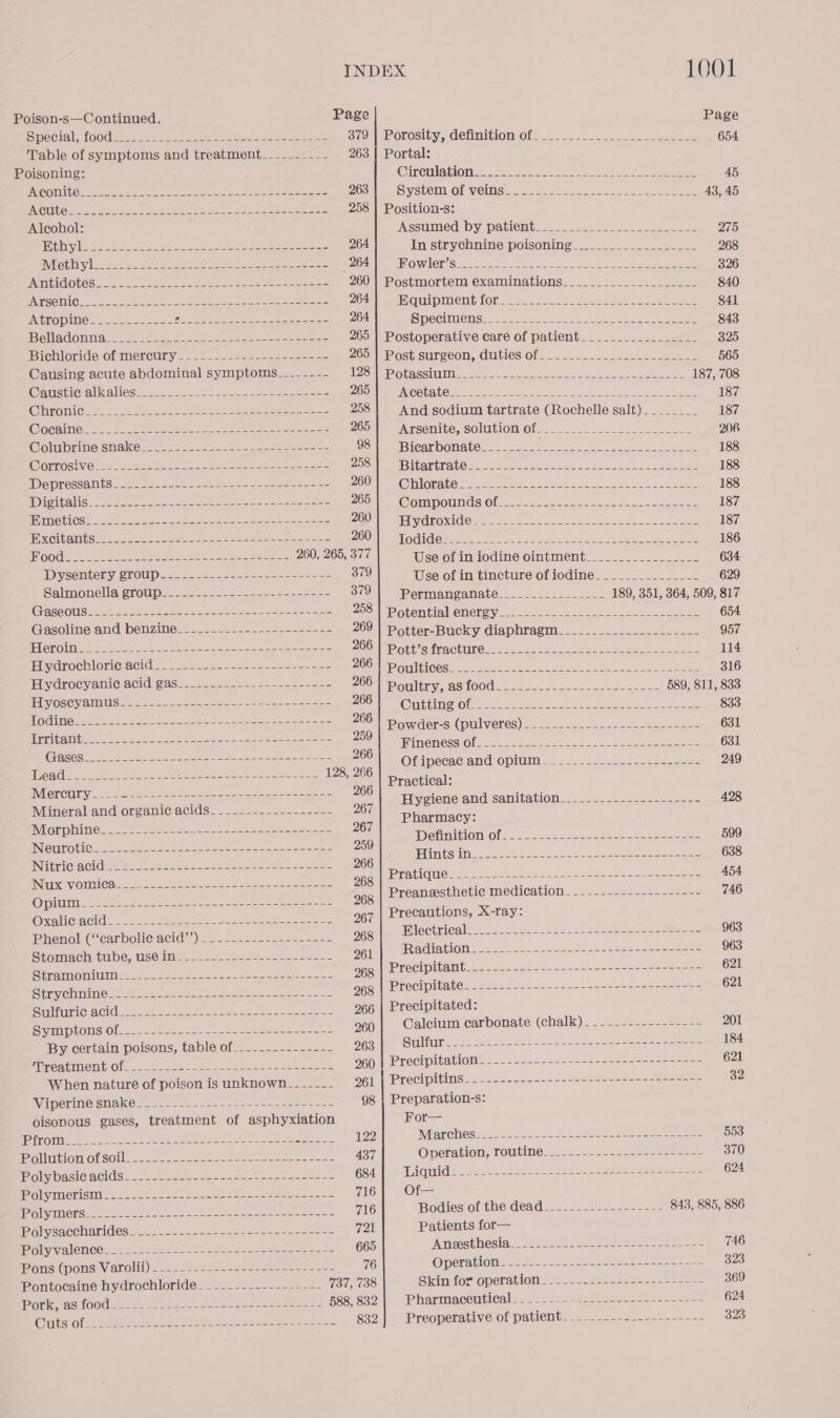 Poison-s—Continued. Page Page SOCIO hOO@ aes. hea See a ee ae $79) Porosity, definition of. ..- 2222.2... ---32-ebeee _ 654 Table of symptoms and treatment_____- =... (263). Portal: Poisoning: (OMG UL toy nee ee ERE Set ye A) 45 JN erae BN ee, PS aa SG A Se ARTES eet OL OY ay ree 263 SivSCCMMOMVOING Se = aeeyee te te aoe ee 43, 45 ENGUITG ees ee ee re se es tare te ieee 258 | Position-s: Alcohol: ASS MIOCHDY DAMON: 5” nee ii a, Se ee 275 Mibwlscceecr: seat eee A eee 264 In strychnine poisoning ___.___..--.....-_- 268 BVIObINY eet he See we on ee Gaara BIOWILCY Sivcie Sane oe. why en ey a 326 PACHA OUOS oA oo tnt Ones pa ee eee 260 | Postmortem examinations_____________._____- 840 PERG TIED 2s tr eee ee fo ees ee eine ae a cee Z0t GUipInent lol: . 234s... Neca ee. cae hee 841 TOPO: . Soe teas. se se ee ea eee 264 Species. 6. ete se es oe 843 OU AdOUN A fot to sS enn a reas 265 | Postoperative care of patient_________________ 325 Biehteride Of mercury 2027). se a= 265 | Post surgeon, GUteS Of 5.2. cool le eek 565 Causing acute abdominal symptoms___----- AISA GLASSUMIM aioe. oes anes JL el ee Ape 187, 708 Ooustio alicaliess. 20552. 0. oo ee eee es POONER MCOUSUO tee oe) ieee Aad pire 2 Oa, gee Ne 187 (GUC 30) 0 eR eee ee Peer ese ae ae 258! And sodium tartrate (Rochelle salt). _______ 187 WOCaINO: fos sb eaters a ee re ee 2050) oArsopite, solution Of... -_-.-.-.-sse 225-20 8 2n6 @olubrine snakes oe 2S a OSA ee BICRTOOMALOG 22 aot a tee ee ke Ue 188 WORLOSIVC 220 ae ee 2 oe BOSn Manabe tae ae CA ree ee 188 IDopressants 7592 car) Soe eee DOU UNO TIGEALGS «wet ooo, A eh oe ee 188 POWIUANIS 2 see uge 2 22 ee cote coe oer ZOOIen@ GrimOUlNds Oli so... 2 Sd 187 motiGs! 246-02 ce eee ee eee COE mele UrOMIdes ee Se ae no UR ne 187. HIXGIUAMUSo=e es ee eee ee eee ZOOM mai G cheat ta us oe os Oy esl AC, cae 186 LOO plete EAD seek oes ee ogee ee 260, 265, 377 Use of in iodine ointment__.____.....____. 634 Dysentery group------------------------- 379 Use of in tincture of iodine______________- 629 Salmonella group------------------------- 379 | Permanganate.____._-_______- 189, 351, 364, 509, 817 GaseouS----+-------------------------------- 2551 Potontiahenerey...-o- 5. ke a ee 654 Gasoline and benzine-_---------------------- 269 | Potter-Bucky diaphragm____________________- 957 Heroin. ~ = - 22 =~ = a ae ZOOMMD Git a tractinG.&lt; 60 0c. Sw ce ae oe 114 Hydrochiorieacid ” 2:2. 22032 2222-2 -see- 222 ZOOM ME UCIGOe A Eat a ee Oke oi ek ee 316 Hydrocyanic acid gas____------------------- 266 | poultry, as food. .____._---------------- 589, 811, 833 Bly OS CV AHN eo eye oe = PONE Cuttin’ Of cent Le sep da eee He 888 Oe ig eet cen emery pe 200) Powder-s (pulveres) -..----.- 20-0 se 631 ae Bra Geena sr ai paEe ER eA ok ae Pinenessioieete cae ks tt epee oe 631 &lt; Pie ORS POE SS aS 128, 266 Of see Qn Opin 22 sos Ses eee SaaS 249 INEORCU V5 be Gee See oe ae ree 266 ee ageed Mineral and organic acids_-__--------------- 267 ali creme Oma Sania HOR. dex has-rewato ey a8 Morphine)... * 2228 0e at eon oo Sacer 267 eae ae ‘ AD OhMIGION Olas. eo Pee eee ee 599 INGUIROI CH= eee ate fee ee a See en 259 : s RUC AGE are oe ot a en 266 NU gehen pe natne 2S eet ae ae INKS V OUIUICO rea ee ee 268 Pratique- - - Pee WERE omr &gt; Sot eras me are oe arate cath oan ie ie eee 96g | Preanesthetic medication. . 22. 222242 seseee 746 MGC ee eee ee ee es 267 Precautions, X-ray: ihonol:(“earboli@ acid’). .__-_2-..-. 2-2-2. 263 | Electrical......----------------------------- Me Prommechittibe,. 666 iui ke 961 | Radiation. ----.---------------------------- 968 enum ee. eee ogg | Precipitant-----.-----.----------------------- 621 Biri chiniios 2 seats en ee 968 | Precipitate-----..---------------------------- 621 SEVIS LEMNOS 266 | Precipitated: Smpronsias Nive. coer ot oe cueen 260 | Calcium carbonate (chalk) - --.------------- 201 By certain poisons, table of__------------- D6gup UME 252) alee = eae e aoe 184 MO ICUTTO nee ee ee 960 | Precipitation --------------------------------- 621 When nature of poison is unknown__-__--_- 261 | Precipitins----------------------------------- 32 WAMELING CRAKO. 22 nec orn eee ones ana 98 | Preparation-s: oisonous gases, treatment of asphyxiation For— PR ee eee ene ts ee 122 Marches 25 2.) aes. ties eee ee See ee 553 olldtion Ofsolle s sere than eese ean 437 Operation, routine___..-----.------------- 370 poly baciGacids! oct t 2st a ee es 684| Liquid--.---------------------------------- 624 feo m@ierisht= 00. fe ee) oe ae ee one 716 Of— Pool iors en yeas keene wees een 716 Bodiestof thedead=2 252-2. 2222-22522 843, 885, 886 IDoivsacenanides. 2) -- 2822 5.t eine ee soe 721 Patients for— oly alenco® suo ei sonst Se eee ae 665 Anectiosia-= 02s by. See ye see as ee 746 Mons (HOlS: VALOMI) 220s. A soos ee eens 76 @pcravlon sas ssaes sos Aas eee 323 Pontocaine hydrochloride -__.--------------- 737, 738 Skin for operatiote2 522222252... ee 369 Gen AuStOOas Tyee ate he eee nee ee 588, 832| Pharmaceutical_-_---- as ceeal Linch Mates tere ATE 624 ClLEShO La ee a ee oe es 832 Preoperative of patient: .-.-.-.-...--------- 323