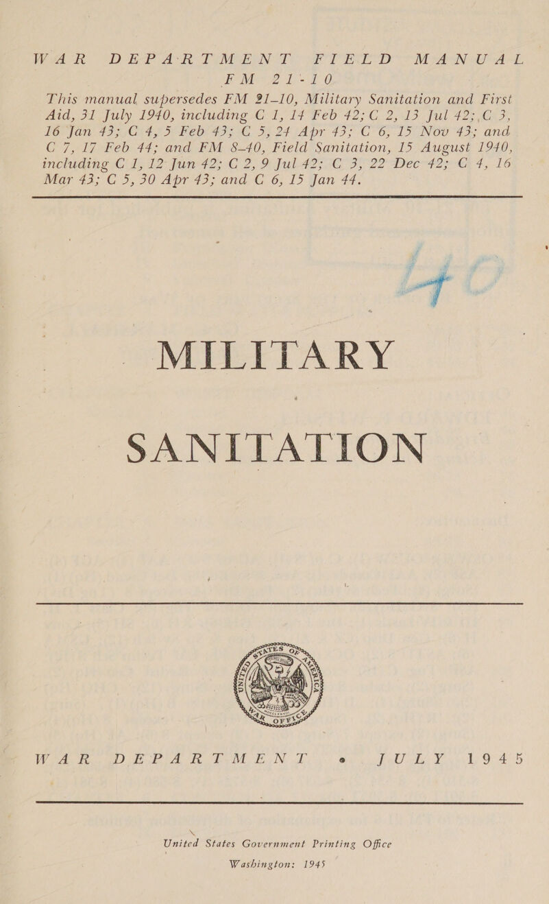 Wak “DEP AR TIM ENT eT Ree DD he ANE AHL eM: 21-40 This manual supersedes FM 21-10, Military Sanitation and First Atd, 31 July £940, meluding G1, 17 Feb 42:6 2,13 ful 425 C22, LOCO AD sO ay De Peer 4g, 5, 27 Apr 43; G6, DD Noe 433 and C 7,17 Feb 44; and FM &amp;-40, Field Sanitation, 15 August 1940, including Cid JZ jum42; G2, % ful-42; 3 3, 22 Dee42 ye 4, -16 Maras: CO, 90 Aprds: and-G_6;. 1) yan 44, if Se ny SANITATION  VV AL Wines gl EE de VE, BIN gh @ Lol! ter Youn ls OG 4.5  \ United States Government Printing Office Washington: 1945