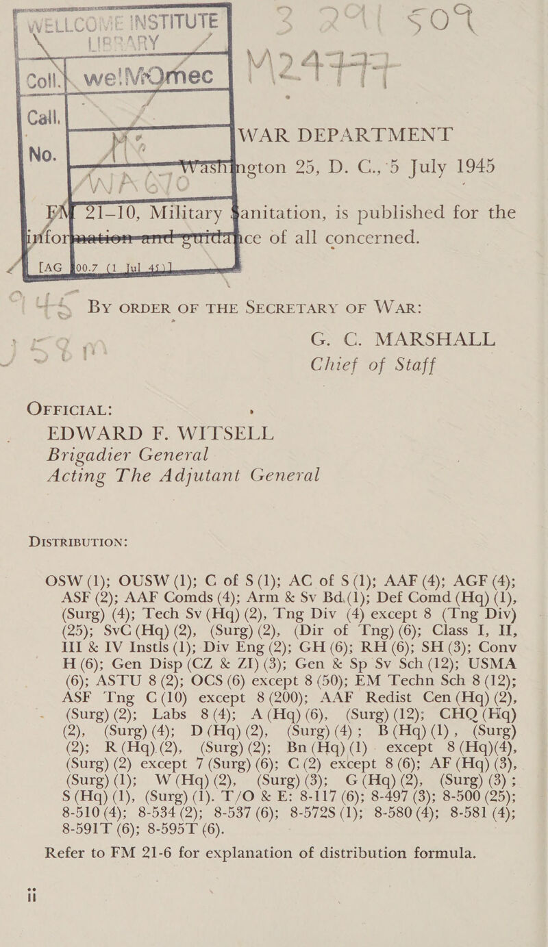  W5 43445 | fae \ { \ LCOME INSTITUTE rINDARY yf     WAR DEPARTMENT ngton 25, D. C.,°5 July 1945 anitation, is published for the nce of all concerned. ~4 “. By ORDER OF THE SECRETARY OF WAR: 1 IO Git; MARSHALL Ya ewe Chief of Staff OFFICIAL: ' EDWARD F. WITSELL Brigadier General Acting The Adjutant General DISTRIBUTION: OSW (1); OUSW (1); C of S(1); AC of S$ (1); AAF (4); AGF (4); ASF (2); AAF Comds (4); Arm &amp; Sv Bd.(1); Def Comd (Hq) (1), (Surg) (4); Tech Sv (Hq) (2), Ing Div (4) except 8 (Ing Div) (25); SvC (Hq) (2), (Surg) (2), (Dir of Tng) (6); Class I, II, III &amp; IV Instls (1); Div Eng (2); GH (6); RH (6); SH (3); Conv H (6); Gen Disp (CZ &amp; ZI) (3); Gen &amp; Sp Sv Sch (12); USMA (6); ASTU 8 (2); OCS (6) except 8 (50); EM Techn Sch 8 (12); ASF Tng C(10) except 8 (200); AAF Redist Cen (Hq) (2), (Surg) (2); Labs 8 (4); A (Hq) (6), (Surg) (12); CHQ (Haq) (2), (Surg) (4); D (Hq) (2), (Surg) (4); B (Hq) (1), (Surg) (2); R(Hq).(2), (Surg) (2); Bn (Hq) (1) except 8 (Hq)(4), (Surg) (2) except 7 (Surg) (6); C (2) except 8 (6); AF (Hq) (3), (Surg) (1); W (Hq) (2), (Surg) (3);_ G (Hq) (2), (Surg) (8) ; S (Hq) (1), (Surg) (1). T/O &amp; E: 8-117 (6); 8-497 (3); 8-500 (25); 8-510 (4); 8-534 (2); 8-537 (6); 8-572S (1); 8-580 (4); 8-581 (4); 8-591T (6); 8-595T (6). Refer to FM 21-6 for explanation of distribution formula.