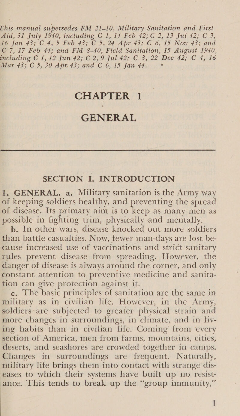 [his manual supersedes FM 21-10, Military Sanitation and First paid, 31 July 1970, including, C 1, 17\heb, 42;.C_2,. 13 Jul 42;°C 3, me jan, 43; C 4,5 Feo.43; ©, 3,24, Apr. 43,-£, 6, I&gt; Nou 43; and C 7, 17 Feb 44; and FM 8-40, Field Sanitation, 15 August 1940, Gecluding C 1,12 Jun 42; °C 2,9 Jul 42;.C.3, 22 Dec’ 42; C 4,16 Mar 43; C 5,30 Apr. 43; and C 6, 15 Jan 44, ° CHAPTER 1 GENERAL  SECTION I. INTRODUCTION 1. GENERAL. a. Military sanitation is the Army way of keeping soldiers healthy, and preventing the spread of disease. Its primary aim is to keep as many men as possible in fighting trim, physically and mentally. b. In other wars, disease knocked out more soldiers than battle casualties. Now, fewer man-days are lost be- cause increased use of vaccinations and strict sanitary rules prevent disease from spreading. However, the danger of disease is always around the corner, and only constant attention to preventive medicine and sanita- tion can give protection against it. c. The basic principles of sanitation are the same in military as in civilian lfe. However, in the Army, soldiers-are subjected to greater physical strain and more changes in surroundings, in climate, and in hiv- ing habits than in civilian life. Coming from ‘every séction of America, men from farms, mountains, cities, deserts, and seashores are crowded together in camps. Changes in surroundings are frequent. Naturally, military life brings them into contact with strange dis- eases to which their systems have built up no resist- ance, This tends to break up the “group immunity,”