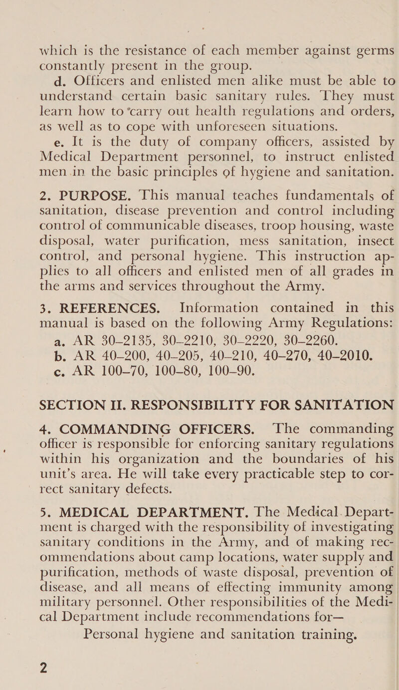 which is the resistance of each member against germs constantly present in the group. d. Officers and enlisted men alike must be able to understand certain basic sanitary rules. ‘They must learn how to ’carry out health regulations and orders, as well as to cope with unforeseen situations. e. It is the duty of company officers, assisted by Medical Department personnel, to instruct enlisted men.in the basic principles of hygiene and sanitation. 2. PURPOSE. This manual teaches fundamentals of sanitation, disease prevention and control including control of communicable diseases, troop housing, waste disposal, water purification, mess sanitation, insect control, and personal hygiene. This instruction ap- plies to all officers and enlisted men of all grades in the arms and services throughout the Army. 3. REFERENCES. Information contained in this manual is based on the following Army Regulations: a. AR 30-2135, 30-2210, 30-2220, 30-2260. b. AR 40-200, 40-205, 40-210, 40-270, 40-2010. c. AR 100-70, 100-80, 100-90. SECTION II. RESPONSIBILITY FOR SANITATION 4. COMMANDING OFFICERS. ‘The commanding officer is responsible for enforcing sanitary regulations within his organization and the boundaries of his unit’s area. He will take every practicable step to cor- rect sanitary defects. 5. MEDICAL DEPARTMENT. The Medical. Depart- ment is charged with the responsibility of investigating sanitary conditions in the Army, and of making rec- ommendations about camp locations, water supply and purification, methods of waste disposal, prevention of disease, and all means of effecting immunity among military personnel. Other responsibilities of the Medi- cal Department include recommendations for— Personal hygiene and sanitation training.