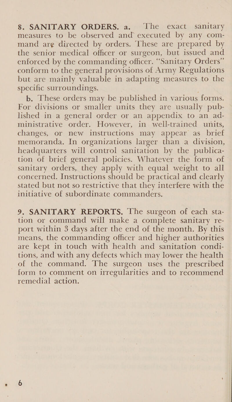 measures to be observed and executed by any com- mand ar¢ directed by orders. ‘These are prepared by the senior medical officer or surgeon, but issued and enforced by the commanding officer. “Sanitary Orders” conform to the general provisions of Army Regulations but are mainly valuable in adapting measures to the specific surroundings. b. These orders may be published in various forms. For divisions or smaller units they are usually pub- lished in a general order or an appendix to an ad- ministrative order. However, in well-trained units, changes, or new instructions may appear as_ brief memoranda. In organizations larger than a division, headquarters will control sanitation by the publica- tion of brief general policies. Whatever the form of sanitary orders, they apply with equal weight to all concerned. Instructions should be practical and clearly stated but not so restrictive that they interfere with the initiative of subordinate commanders. 9. SANITARY REPORTS. The surgeon of each sta- tion or command will make a complete sanitary re- port within 3 days after the end of the month. By this means, the commanding officer and higher authorities are kept in touch with health and sanitation condi- tions, and with any defects which may lower the health of the command. The surgeon uses the prescribed form to comment on irregularities and to recommend remedial action.