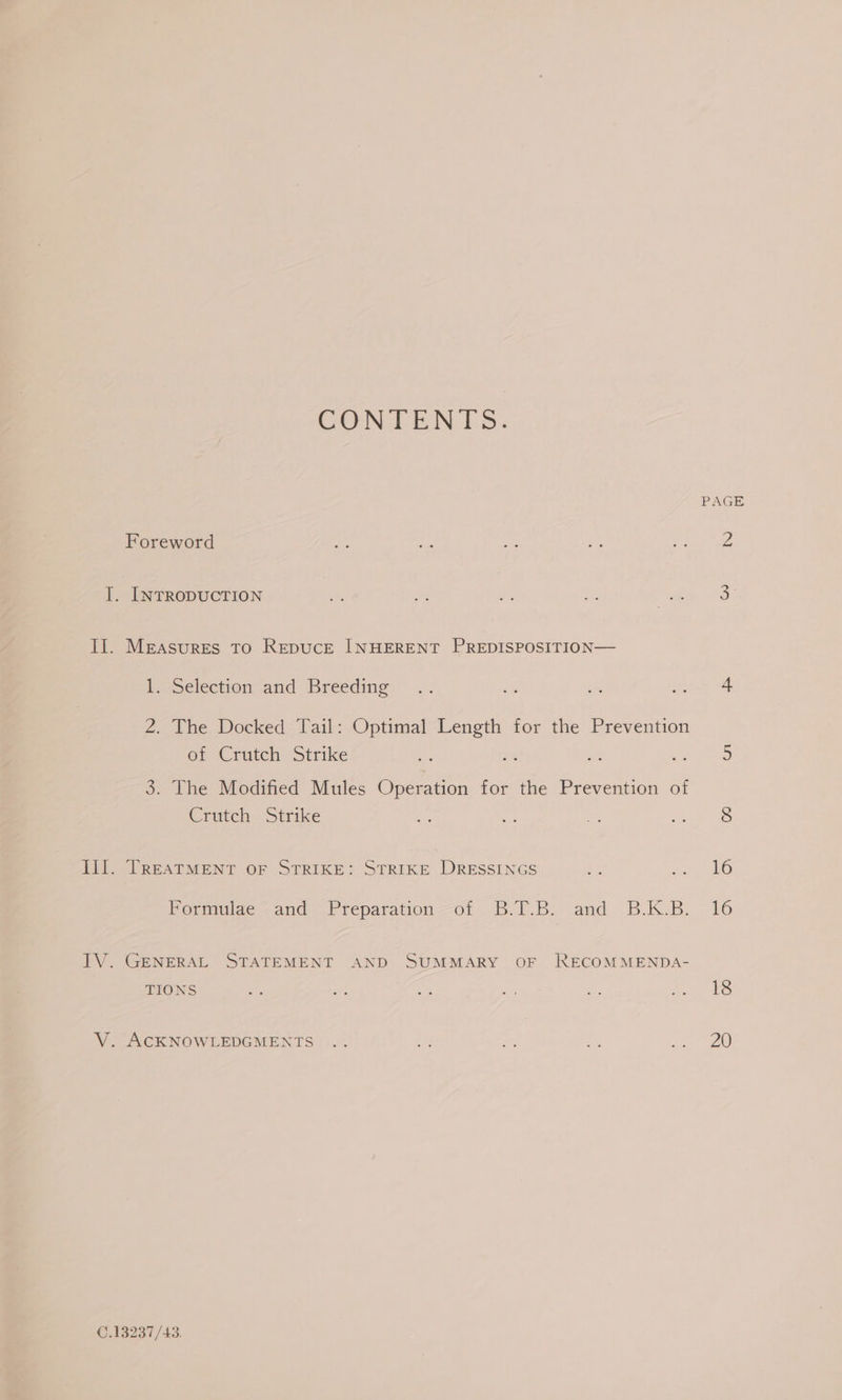 CONTENTS. PAGE Foreword ues aK Ai ae v3 Z I. INTRODUCTION a ro #% Ty ee 3 Il. Measures To RepucE INHERENT PREDISPOSITION— beeSelection and Breeding:'’ ». at ss aa 4 2. The Docked Tail: Optimal Length for the Prevention of Crutch Strike ae. 3% ty 0 5 3. The Modified Mules Operation for the Prevention of Crutch Strike Pe a ont me 8 Til. TREATMENT OF STRIKE: STRIKE DRESSINGS : oe Pormiuine -and ~F reparation-o: 2.1). Be: and B.1KB: 16 IV. GENERAL STATEMENT AND SUMMARY OF RECOMMENDA- TIONS Dk pes bs if a Lee a5 V. ACKNOWLEDGMENTS .. th ee i ae 8) C.13237/43.