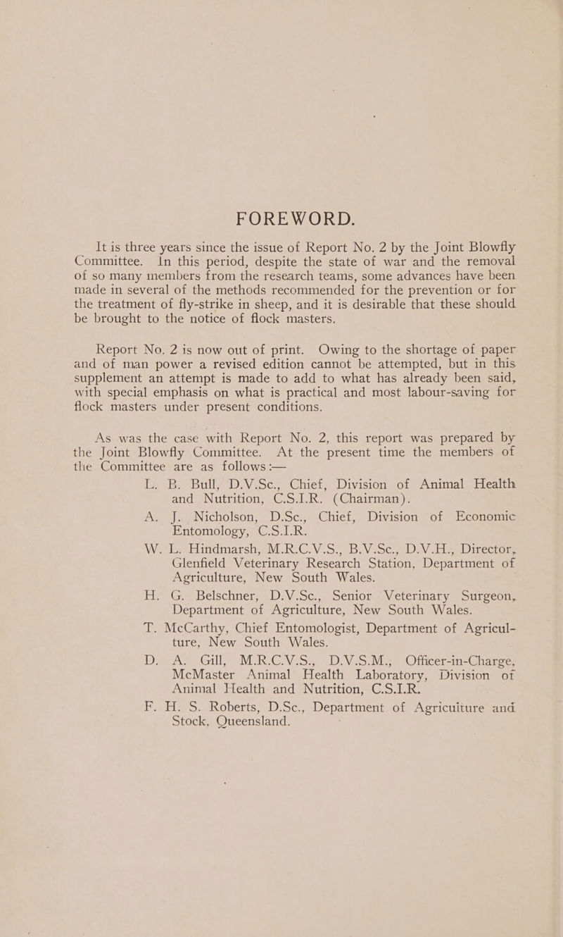 FOREWORD. It is three years since the issue of Report No. 2 by the Joint Blowfly Committee. in this period, despite the state of war and the removal of so many members from the research teams, some advances have been made in several of the methods recommended for the prevention or for the treatment of fly-strike in sheep, and it is desirable that these should be brought to the notice of flock masters. Report No. 2 is now out of print. Owing to the shortage of paper and of man power a revised edition cannot be attempted, but in this supplement an attempt is made to add to what has already been said, with special emphasis on what is practical and most labour-saving for flock masters under present conditions. As was the case with Report No. 2, this report was prepared by the Joint Blowfly Committee. At the present time the members of the Committee are as follows :— L. B. Bull, D.V.Sc., Chief, Division of Animal Health andwNutrion, CoosLR- ¢@hairmame AS teaasNicholson, D.Sc.) Chief,» Division Yor “Economie Entomology, C.S.I.R. Welle Hindmarsh; iM: RC. V5. BV ise, DV sDitecran Glenfield Veterinary Research Station, Department of Agriculture, New South Wales. | He G. Belschner, D.V.sc:, Senior “Veterinary Surgeons Department of Agriculture, New South Wales. T. McCarthy, Chief Entomologist, Department of Agricul- ture, New South Wales. | D, A. Gill, M.R.C.V.S., D.V.S.M.; Officer-in-Charge, McMaster Animal Health Laboratory, Division of Animal Health and Nutrition, C.S.I.R. F. H. S. Roberts, D.Sc., Department of Agricuiture and Stock, Queensland.