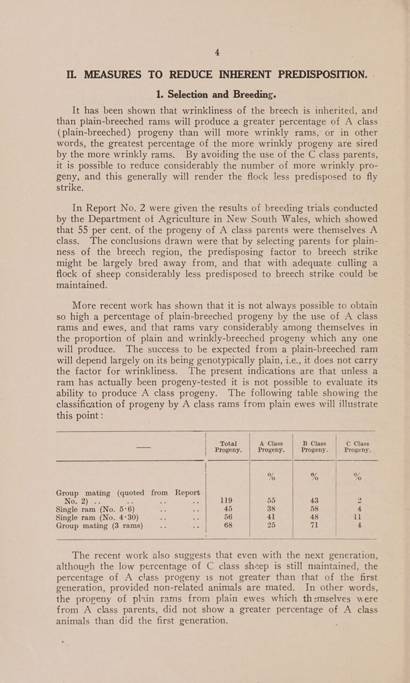 Il. MEASURES TO REDUCE INHERENT PREDISPOSITION. 1. Selection and Breeding. It has been shown that wrinkliness of the breech is inherited, and than plain-breeched rams will produce a greater percentage of A class (plain-breeched) progeny than will more wrinkly rams, or in other words, the greatest percentage of the more wrinkly progeny are sired by the more wrinkly rams. By avoiding the use of the C class parents, it is possible to reduce considerably the number of more wrinkly pro- geny, and this generally will render the flock less predisposed to fly strike. In Report No. 2 were given the results of breeding trials conducted by the Department ot Agriculture in New South Wales, which showed that 55 per cent. of the progeny of A class parents were themselves A class. The conclusions drawn were that by selecting parents for plain- ness of the breech region, the predisposing factor to breech strike might be largely bred away from, and that with adequate culling a flock of sheep considerably less predisposed to breech strike could be maintained. More recent work has shown that it is not always possible to obtain so high a percentage of plain-breeched progeny by the use of A class rams and ewes, and that rams vary considerably among themselves in the proportion of plain and wrinkly-breeched progeny which any one will produce. The success to be expected from a plain-breeched ram will depend largely on its being genotypically plain, i.e., it does not carry the factor for wrinkliness. The present indications are that unless a ram has actually been progeny-tested it is not possible to evaluate its ability to produce A class progeny. The following table showing the classification of progeny by A class rams from plain ewes will illustrate this point:    | i | Total A Class B Class | C Class pee Progeny. Progeny. Progeny. | Progeny. % % %o Group mating (quoted from Report IN O56) Ure He < e 119 55 43 2 Single ram (No. 5:6) ee es 45 38 58 | 4 Single ram (No. 4°30) ae - 56 4] 48 | Il Group mating (3 rams) 2 ve 68 25 ef! | 4  The recent work also suggests that even with the next generation, although the low percentage of C class sheep is still maintained, the percentage of A class progeny 1s not greater than that of the first generation, provided non-related animals are mated. In other words, the progeny of pliin rams from plain ewes which th:mselves were from A class parents, did not show a greater percentage of A class animals than did the first generation.