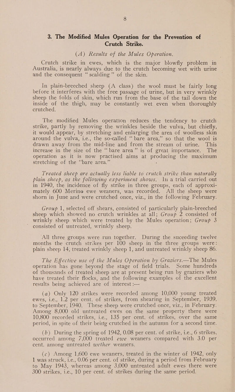 Crutch Strike. (A) Results of the Mules Operation. Crutch strike in ewes, which is the major blowfly problem in Australia, is nearly always due to the crutch becoming wet with urine and the consequent “scalding” of the skin. In plain-breeched sheep (A class) the wool must be fairly long before it interferes with the free passage of urine, but in very wrinkly sheep the folds of skin, which run from the base of the tail down the inside of the thigh, may be constantly wet even when thoroughly crutched. The modified Mules operation reduces the tendency to crutch strike, partly by removing the wrinkles beside the vulva, but chiefly, it would appear, by stretching and enlarging the area of woolless skin around the vulva, i.e., the so-called “‘ bare area,” so that the wool is drawn away from the mid-line and from the stream of urine. This increase: 1n}thewsize-o1, the ssbare area. @is ol orealaimporiance mene operation as it 1s now practised als at Dee the maximum stretching of the “bare area.’ Treated sheep are actually less liable to crutch strike than naturally plain sheep, as the following experiment shows, 1 a trial carried out in 1940, the incidence of fly strike in three groups, each of approxi- mately 600 Merine ewe weaners, was recorded. All the sheep were shorn in June and were crutched once, viz., in the following February. Group 1, selected off shears, consisted of particularly plain-breeched sheep which showed no crutch wrinkles at all; Group 2 consisted of wrinkly sheep which were treated by the Mules operation; Group 3 consisted of untreated, wrinkly sheep. ‘All three groups were run together. During the suceeding twelve months the crutch strikes per 100 sheep in the three groups were: plain sheep 14, treated wrinkly sheep 1, and untreated wrinkly sheep 86. The Effective use of the Mules Operation by Gragiers—The Mules operation has gone beyond the stage of field trials. Some hundreds of thousands of treated sheep are at present being run by graziers who have treated their flocks, and the following examples of the excellent results being achieved are of interest :—  (a) Only 120 strikes were recorded among 10,000 young treated ewes, i.e., 1.2 per cent. of strikes, from shearing in September, 1939, to September, 1940. These sheep were crutched once, viz., in February. Among 8,000 old untreated ewes on the same property there were 10,800 recorded strikes, i.e., 135 per cent. of strikes, over the same period, in spite of their beirfg crutched in the autumn for a second time. (b) During the spring of 1942, 0.08 per cent. of strike, 1.e., 6 strikes, occurred among 7,000 treated ewe weaners compared with 3.0 per cent. among untreated wether weaners. (c) Among 1,600 ewe weaners, treated in the winter of 1942, only 1 was struck, i.e., 0.06 per cent. of strike, during a period from February to May 1943, whereas among 3,000 untreated adult ewes there were 300 strikes, i.e., 10 per cent. of strikes during the same period.