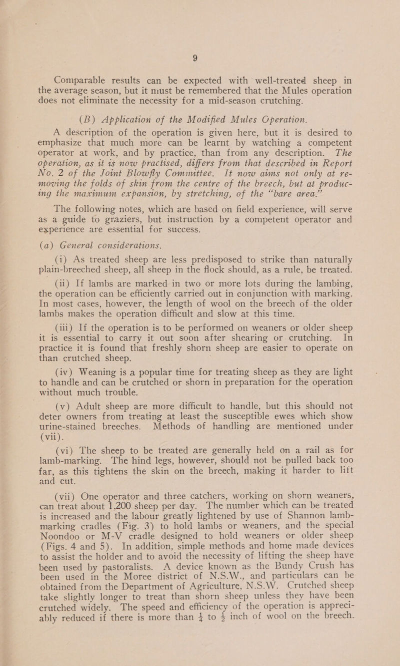 Comparable results can be expected with well-treated sheep in the average season, but it must be remembered that the Mules operation does not eliminate the necessity for a mid-season crutching. (B) Application of the Modified Mules Operation. A description of the operation is given here, but it is desired to emphasize that much more can be learnt by watching a competent Operator at work, and by practice, than from any description. The operation, as it 1s now practised, differs from that described in Report No. 2 of the Joint Blowfly Comnuttee. It now aims not only at re- moving the folds of skin from the centre of the breech, but at produc- ing the maximum expansion, by stretching, of the “bare area,” The following notes, which are based on field experience, will serve as a guide to graziers, but instruction by a competent operator and experience are essential for success. (a) General considerations. (1) As treated sheep are less predisposed to strike than naturally plain-breeched sheep, all sheep in the flock should, as a rule, be treated. (11) If lambs are marked in two or more lots during the lambing, the operation can be efficiently carried out in conjunction with marking. In most cases, however, the length of wool on the breech of -the older lambs makes the operation difficult and slow at this time. (111) If the operation is to be performed on weaners or older sheep it is essential to carry it out soon after shearing or crutching. In practice it is found that freshly shorn sheep are easier to operate on than crutched sheep. 3 (iv) Weaning is a popular time for treating sheep as they are light to handle and can be crutched or shorn in preparation for the operation without much trouble. (v) Adult sheep are more difficult to handle, but this should not deter owners from treating at least the susceptible ewes which show urine-stained breeches. Methods of handling are mentioned under (vil). (vi) The sheep to be treated are generally held on a rail as for lamb-marking. The hind legs, however, should not be pulled back too far, as this tightens the skin on the breech, making it harder to litt and cut. (vii) One operator and three catchers, working on shorn weaners, can treat about 1,200 sheep per day. The number which can be treated is increased and the labour greatly lightened by use of Shannon lamb- marking cradles (Fig. 3) to hold lambs or weaners, and the special Noondoo or M-V cradle designed to hold weaners or older sheep (Figs. 4 and 5). In addition, simple methods and home made devices to assist the holder and to avoid the necessity of lifting the sheep have been used by pastoralists. A device known as the Bundy Crush has been used in the Moree district of N.S.W., and particulars can be obtained from the Department of Agriculture, N.S.W. Crutched sheep take slightly longer to treat than shorn sheep unless they have been crutched widely. The speed and efficiency of the operation 1s appreci- ably reduced if there is more than 4 to 4 inch of wool on the breech.