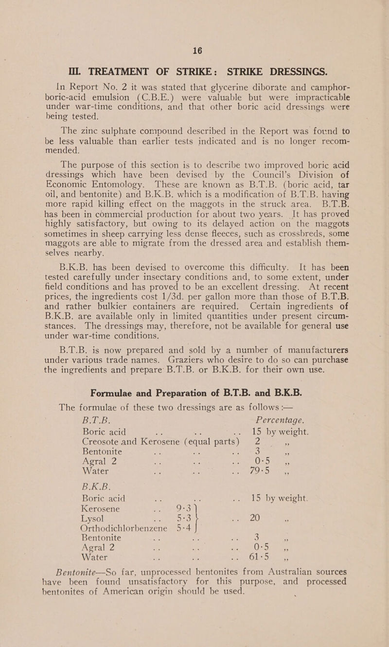 lil. TREATMENT OF STRIKE: STRIKE DRESSINGS. In Report No. 2 it was stated that glycerine diborate and camphor- boric-acid emulsion (C.B.E.) were valuable but were impracticable under war-time conditions, and that other boric acid dressings were being tested. The zinc sulphate compound described in the Report was found to be less valuable than earlier tests indicated and is no longer recom- mended. The purpose of this section is to describe two improved boric acid dressings which have been devised by the Council’s Division of Economic Entomology. These are known as B.T.B. (boric acid, tar oil, and bentonite) and B.K.B. which is a modification of B.T.B. having more rapid killing effect on the maggots in the struck area. B.T.B. has been in commercial production for about two years. It has proved highly satisfactory, but owing to its delayed action on the maggots sometimes in sheep carrying less dense fleeces, such as crossbreds, some maggots are able to migrate from the dressed area and establish them- selves nearby. B.K.B. has been devised to overcome this difficulty. It has been tested carefully under insectary conditions and, to some extent, under field conditions and has proved to be an excellent dressing. At recent prices, the ingredients cost 1/3d. per gallon more than those of B.T.B. and rather bulkier containers are required. Certain ingredients of B.K.B. are available only in limited quantities under present circum- stances. The dressings may, therefore, not be available for general use under war-time conditions. B.T.B. is now prepared and sold by a number of manufacturers under various trade names. Graziers who desire to do so can purchase the ingredients and prepare B.T.B. or B.K.B. for their own use. Formulae and Preparation of B.T.B. and B.K.B. The formulae of these two dressings are as follows :— BACB: Percentage. Boric acid .. L5 by weight. Creosote and Kerosene (equal par e PA eile Bentonite At: 4 ; 3 : Agral 2 a Ko ee Oe Water ae ee ee ET e ee Bei Boric acid ee 2 «. lS by weight: Kerosene We eee Lysol 3] a Al ss ar er irene 5-4 Bentonite — ne a 3 4 Agral 2 Ss ‘i ee ee ee Water a Me racks lo eee Bentonite—So far, unprocessed bentonites from Australian sources have been found unsatisfactory for this purpose, and _ processed bentonites of American origin should be used.