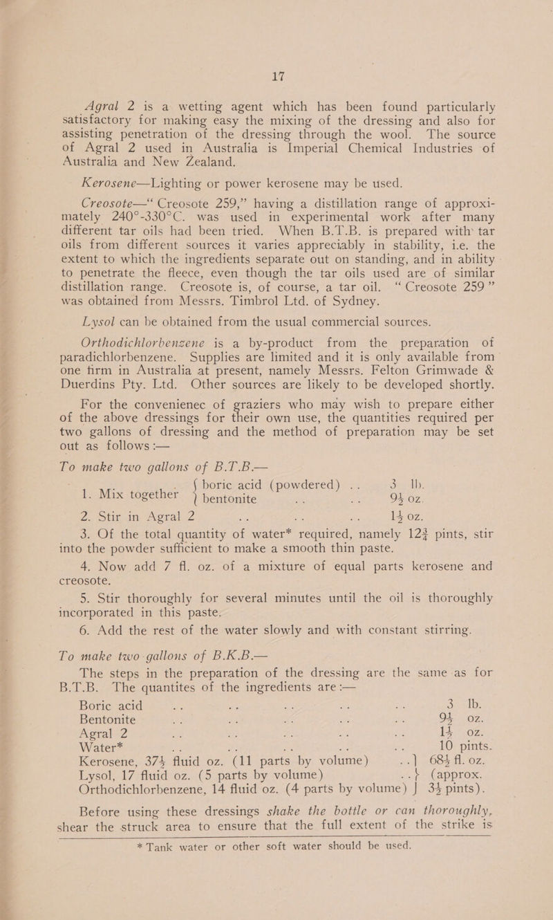 — a Agral 2 is a wetting agent which has been found particularly satisfactory for making easy the mixing of the dressing and also for assisting penetration of the dressing through the wool. The source of Agral 2 used in Australia is Imperial Chemical Industries of Australia and New Zealand. Kerosene—Lighting or power kerosene may be used. Creosote—* Creosote 259,” having a distillation range of approxi- mately 240°-330°C. was used in experimental work after many different tar oils had been tried. When B.T.B. is prepared with tar oils from different sources it varies appreciably in stability, i.e. the extent to which the ingredients separate out on standing, and in ability to penetrate the fleece, even though the tar oils used are of similar distillation ‘range. Creosote is, of course, a tar oil. “Creosote 259 ” was obtained from Messrs. Timbrol Ltd. of Sydney. Lysol can be obtained from the usual commercial sources. Orthodichlorbengene is a by-product from the preparation of paradichlorbenzene. Supplies are limited and it is only available from one firm in Australia at present, namely Messrs. Felton Grimwade &amp; Duerdins Pty. Ltd. Other sources are likely to be developed shortly. For the convenienec of graziers who may wish to prepare either of the above dressings for their own use, the quantities required per two gallons of dressing and the method of preparation may be set out as follows :— To make two gallons of B.T.B.— , b d dered ore |b 1. Mix together ieee gees bse ee, 2, bie iia, erat 32 is we 14 oz. 3. Of the total quantity of water* PS eh namely 123 pints, stir into the powder sufficient to make a smooth thin paste. 4. Now add 7 fl. oz. of a mixture of equal parts kerosene and creosote. 5. Stir thoroughly for several minutes until the oil is thoroughly incorporated in this paste. 6. Add the rest of the water slowly and with constant stirring. To make two-gallons of B.K.B— The steps in the preparation of the dressing are the same as for B.T.B.- The quantites of the ingredients are :— Boric acid bee a a oe oe or 1b Bentonite 2 A Ui oh Ms OF OZ: Agral 2 a a a ue ee 14 OZ. Water* =, 10 pints. Kerosene, 374 fluid oz. a parts by volume) 2s). 685 1. oz. Orthodichlorbenzene, 14 fluid oz. (4 parts by volume) J 34 pints). Before using these dressings shake the bottle or can thoroughly, ae the ieee area to ensure that the full extent of the strike is * Tank water or other soft water should be used.