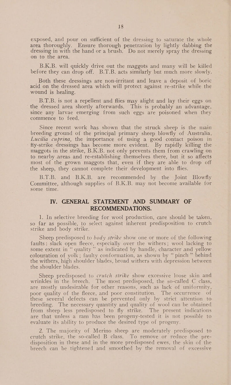 exposed, and pour on sufficient of the dressing to saturate the whole area thoroughly. Ensure thorough penetration by lightly dabbing the dressing in with the hand or a brush. Do not merely spray the dressing on to the area. B.K.B. will quickly drive out the maggots and many will be killed before they can drop off. B.T.B. acts similarly but much more slowly. Both these dressings are non-irritant and leave a deposit of boric acid on the dressed area which will protect against re-strike while the wound is healing. B.T.B. is not a repellent and flies may alight and lay their eggs on the dressed area shortly afterwards. This is probably an advantage, since any larvae emerging from such eggs are poisoned when they commence to feed. Since recent work has shown that the struck sheep is the main breeding ground of the principal primary sheep blowfly of Australia, Lucilia cuprina, the importance of using a good contact poison in fly-strike dressings has become more evident. By rapidly killing the | maggots in the strike, B.K.B. not only prevents them from crawling on to nearby areas and re-establishing themselves there, but it so affects most of the grown maggots that, even if they are able to drop off the sheep, they cannot complete their development into flies. B.T.B.. and B.K.B. are recommended by the Joint Blowfly Committee, although supplies of B.K.B. may not become available for some time. IV. GENERAL STATEMENT AND SUMMARY OF RECOMMENDATIONS. 1. In selective breeding for wool production, care should be taken, so far as possible, to select against inherent predisposition to crutch strike and body strike. Sheep predisposed to body strike show one or more of the following faults: slack open fleece, especially over the withers; wool lacking to some extent in “ quality ” as indicated by handle, character and yellow colouration of yolk; faulty conformation, as shown by “ pinch ” behind the withers, high shoulder blades, broad withers with depression between the shoulder blades. Sheep predisposed to crutch strike show excessive loose skin and wrinkles in the breech. The most predisposed, the so-called C class, are mostly undesirable for other reasons, such as lack of uniformity, poor quality of the fleece, and poor constitution. The occurrence of these several defects can be prevented only by strict attention to breeding. ‘The necessary quantity and quality of wool can be obtained from sheep less predisposed to fly strike. The present indications are that unless a ram has been progeny-tested it is not possible to evaluate its ability to produce the desired type of progeny. 2. The majority of Merino sheep are moderately predisposed to crutch strike, the so-called B class. To remove or reduce the pre- disposition in these and in the more predisposed ewes, the skin of the breech can be tightened and smoothed by the removal of excessive