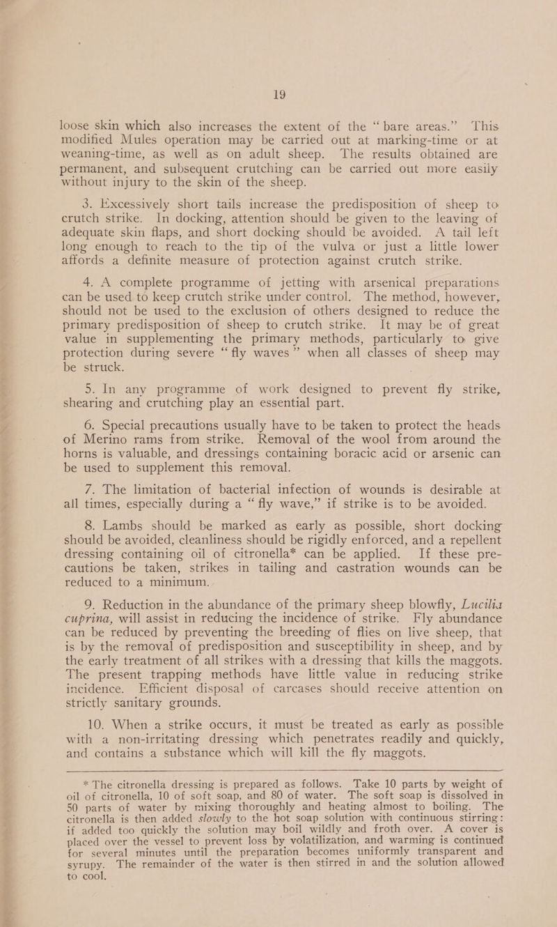 ~ loose skin which also increases the extent of the ‘‘ bare areas.” This modified Mules operation may be carried out at marking-time or at weaning-time, as well as on adult sheep. ‘The results obtained are permanent, and subsequent crutching can be carried out more easily without injury to the skin of the sheep. 3. Excessively short tails increase the predisposition of sheep to crutch strike. In docking, attention should be given to the leaving of adequate skin flaps, and short docking should be avoided. A tail left long enough to reach to the tip of the vulva or just a little lower affords a definite measure of protection against crutch strike. 4. A complete programme of jetting with arsenical preparations can be used to keep crutch strike under control. The method, however, should not be used to the exclusion of others designed to reduce the primary predisposition of sheep to crutch strike. It may be of great value in supplementing the primary methods, particularly to give protection during severe “fly waves” when all classes of sheep may be struck. 5. In any programme of work designed to prevent fly strike, shearing and crutching play an essential part. 6. Special precautions usually have to be taken to protect the heads of Merino rams from strike. Removal of the wool from around the horns is valuable, and dressings containing boracic acid or arsenic can be used to supplement this removal. 7. The limitation of bacterial infection of wounds is desirable at all times, especially during a “fly wave,” if strike is to be avoided. 8. Lambs should be marked as early as possible, short docking should be avoided, cleanliness should be rigidly enforced, and a repellent dressing containing oil of citronella* can be applied. If these pre- cautions be taken, strikes in tailing and castration wounds can be reduced to a minimum. 9. Reduction in the abundance of the primary sheep blowfly, Luciliz cuprina, will assist in reducing the incidence of strike. Fly abundance can be reduced by preventing the breeding of flies on live sheep, that is by the removal of predisposition and susceptibility in sheep, and by the early treatment of all strikes with a dressing that kills the maggots. The present trapping methods have little value in reducing strike incidence. Efficient disposal of carcases should receive attention on strictly sanitary grounds. 10. When a strike occurs, it must be treated as early as possible with a non-irritating dressing which penetrates readily and quickly, and contains a substance which will kill the fly maggots. * The citronella dressing is prepared as follows. Take 10 parts by weight of oil of citronella, 10 of soft soap, and 80 of water. The soft soap is dissolved in 50 parts of water by mixing thoroughly and heating almost to boiling. The citronella is then added slowly to the hot soap solution with continuous stirring: if added too quickly the solution may boil wildly and froth over. A cover is placed over the vessel to prevent loss by volatilization, and warming is continued for several minutes until the preparation becomes uniformly transparent and syrupy. The remainder of the water is then stirred in and the solution allowed to cool.