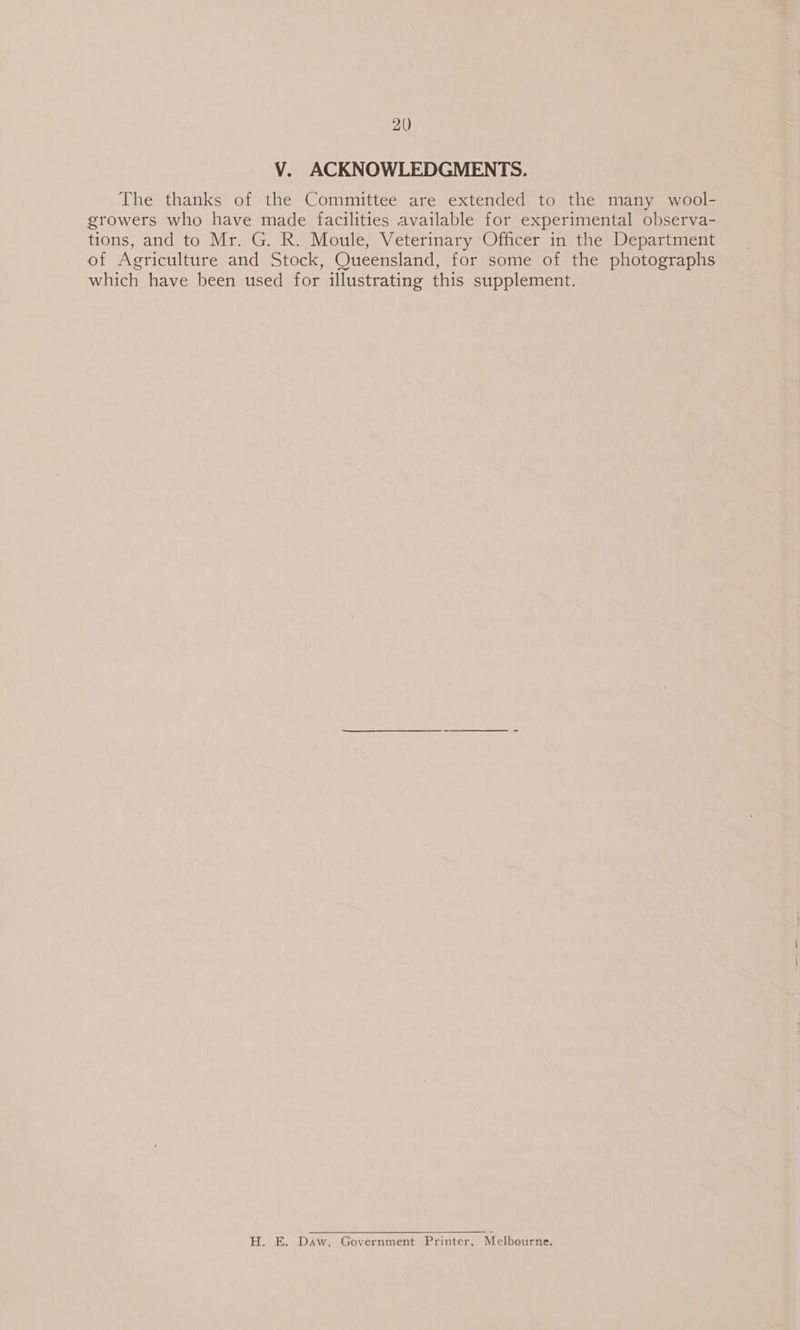 V. ACKNOWLEDGMENTS. The thanks of the Committee are extended to the many wool- growers who have made facilities available for experimental observa- tions, and to Mr. G. R. Moule, Veterinary Officer in the Department of Agriculture and Stock, Queensland, for some of the photographs which have been used for illustrating this supplement. H. E. Daw, Government Printer, Melbourne.