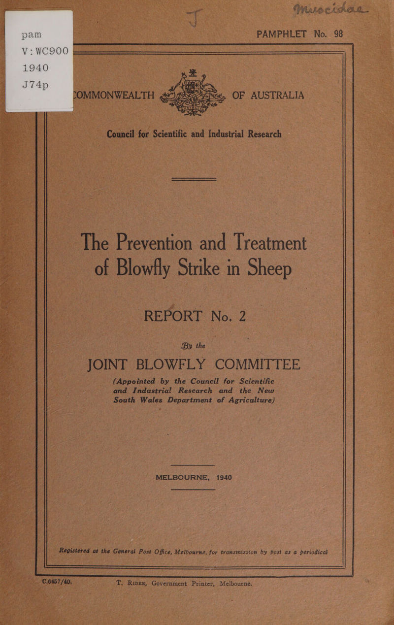 ye . Oy LALA C. : ha 5  oe Ap PAMPHLET No. 98 )  COMMONWEALTH 4 OF AUSTRALIA |  a Council for Scientific and Industrial Research | The Dr cetinn and Veaient of Blowlly Strike In Sheep By he : “JOINT BLOWFLY COMMITTEE. (Appointed by the Council for Scientific and Industria! Research and the New _. South Wales Department of Agriculture) = MELBOURNE, 1940 ; Registered at the General Post Office, Melbourne, for transmission by post as @ periodical  es ‘ SORT: os T. Riper, Government Printer, Melbourne. 