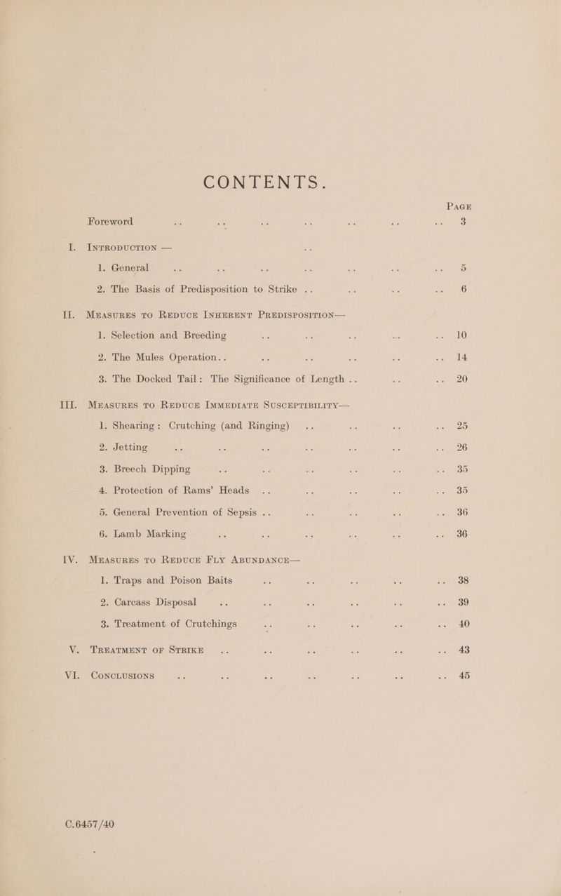 CON FEENTS. Foreword I. IntTRopDvUcTION — 1. General 2. The Basis of Predisposition to Strike .. Il. Measures to REDUCE INHERENT PREDISPOSITION— 1. Selection and Breeding 2. The Mules Operation. . III. Measures to RepDuCcE IMMEDIATE SUSCEPTIBILITY— 1. Shearing: Crutching (and Ringing) 2. Jetting 3. Breech Dipping 4. Protection of Rams’ Heads 5. General Prevention of Sepsis .. 6. Lamb Marking IV. Measures to Repucr Fry ABUNDANCE— 1. Traps and Poison Baits 2. Carcass Disposal 3. Treatment of Crutchings V. TREATMENT OF STRIKE VI. CoNcCLUSIONS 0.6457 /40 PAGE 43 45
