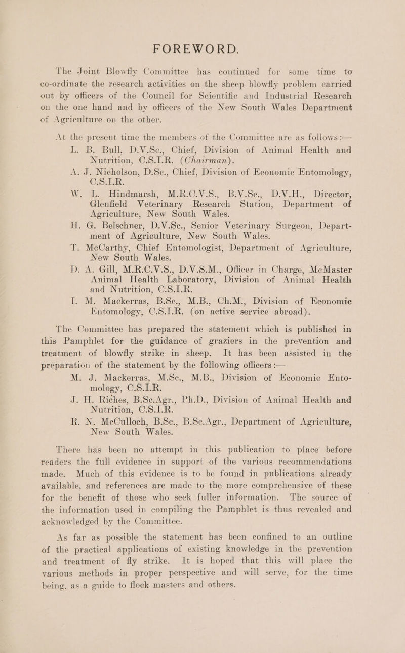FOREWORD. The Jomt Blowfly Committee has continued for some time to co-ordinate the research activities on the sheep blowfly problem carried out by officers of the Council for Scientific and Industrial Research on the one hand and by officers of the New South Wales Department of Agriculture on the other. At the present time the members of the Committee are as follows :— L. B. Bull, D.V.Se., Chief, Division of Animal Health and Nutrition, C.S.1L.R. (Chairman). A. J. Nicholson, D.Se., Chief, Division of Economic Entomology, OS i. W.. dc Hindmarsh, MRO S:, BV.Se, DN. Director, Glenfield Veterinary Research Station, Department of Agriculture, New South Wales. H. G. Belschner, D.V.Sc., Senior Veterinary Surgeon, Depart- ment of Agriculture, New South Wales. T. McCarthy, Chief Entomologist, Department of Agriculture, New South Wales. D. A. Gill, M.R.C.V.S., D.V.S.M., Officer in Charge, McMaster Animal Health Laboratory, Division of Animal Health and Nutrition, C.S.1.R. I. M. Mackerras, B.Sc., M.B., Ch.M., Division of Economie Entomology, C.S.I.R. (on active service abroad). The Committee has prepared the statement which is published in this Pamphlet for the guidance of graziers in the prevention and treatment of blowfly strike in sheep. It has been assisted in the preparation of the statement by the following officers :— M. J. Mackerras, M.Sc., M.B., Division of Economic Ento- mology, C.S.1L.R. J. H. Riches, B.Se.Agr., Ph.D., Division of Animal Health and Nutrition, C.S.I.R. Rk. N. McCulloch, B.Se., B.Sc.Agr., Department of Agriculture, New South Wales. There has been no attempt in this publication to place before readers the full evidence in support of the various recommendations made. Much of this evidence is to be found in publications already available, and references are made to the more comprehensive of these for the benefit of those who seek fuller information. The source of the information used in compiling the Pamphlet is thus revealed and acknowledged by the Committee. As far as possible the statement has been confined to an outline of the practical applications of existing knowledge in the prevention and treatment of fly strike. It is hoped that this will place the various methods in proper perspective and will serve, for the time being, as a guide to flock masters and others.