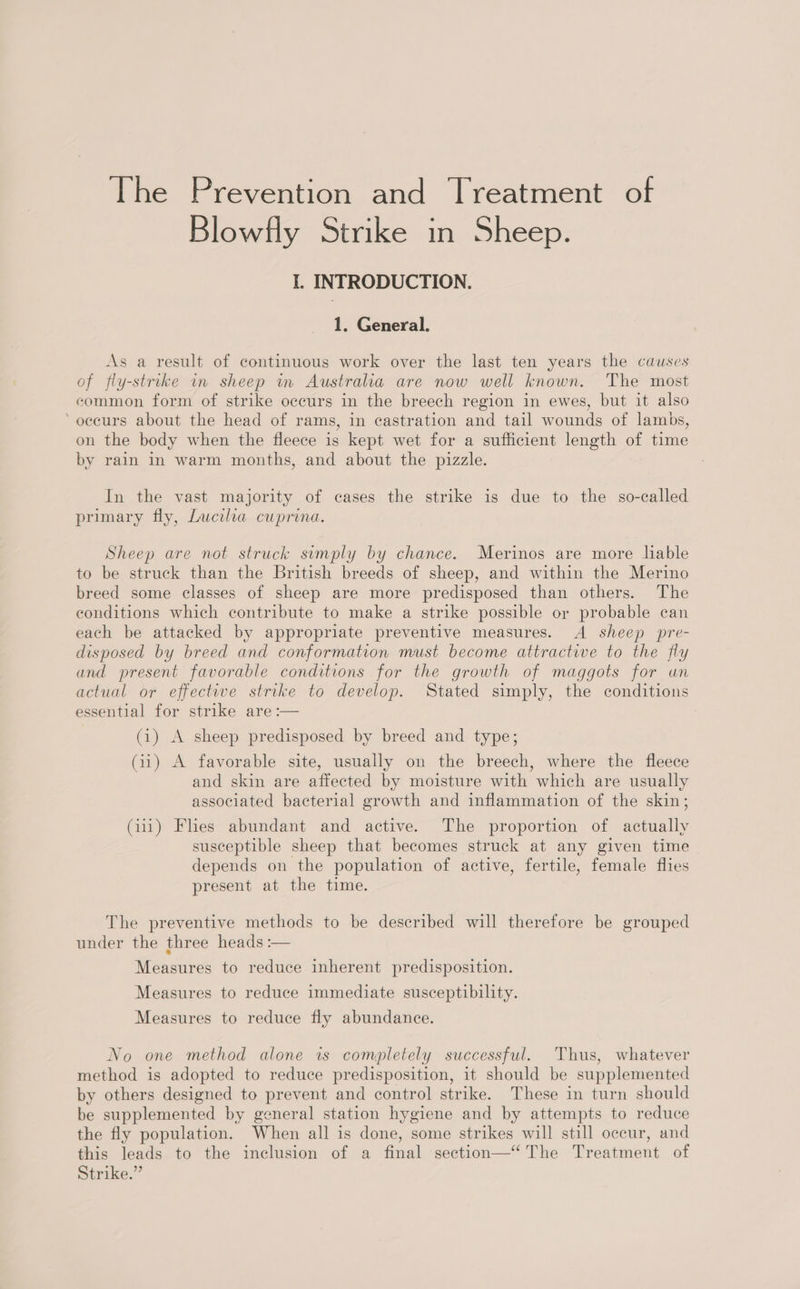 The Prevention and Treatment of Blowfly Strike in Sheep. I. INTRODUCTION. 1. General. As a result of continuous work over the last ten years the causes of fly-strike in sheep in Australha are now well known. The most common form of strike occurs in the breech region in ewes, but it also ‘occurs about the head of rams, in castration and tail wounds of lambs, on the body when the fleece is kept wet for a sufficient length of time by rain in warm months, and about the pizzle. In the vast majority of cases the strike is due to the so-called primary fly, Lucila cuprona. Sheep are not struck sumply by chance. Merinos are more liable to be struck than the British breeds of sheep, and within the Merino breed some classes of sheep are more predisposed than others. The conditions which contribute to make a strike possible or probable can each be attacked by appropriate preventive measures. A sheep pre- disposed by breed and conformation must become attractive to the fly and present favorable conditions for the growth of maggots for un actual or effective strike to develop. Stated simply, the conditions essential for strike are :— (1) A sheep predisposed by breed and type; (11) A favorable site, usually on the breech, where the fleece and skin are affected by moisture with which are usually associated bacterial growth and inflammation of the skin; (111) Fhes abundant and active. The proportion of actually susceptible sheep that becomes struck at any given time depends on the population of active, fertile, female flies present at the time. The preventive methods to be described will therefore be grouped under the three heads :— Measures to reduce inherent predisposition. Measures to reduce immediate susceptibility. Measures to reduce fly abundance. No one method alone is completely successful. Thus, whatever method is adopted to reduce predisposition, it should be supplemented by others designed to prevent and control strike. These in turn should be supplemented by general station hygiene and by attempts to reduce the fly population. When all is done, some strikes will still occur, and this leads to the inclusion of a final section—‘ The Treatment of Strike.”