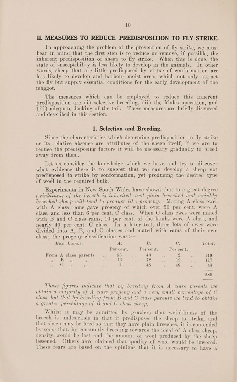 II. MEASURES TO REDUCE PREDISPOSITION TO FLY STRIKE. In approaching the problem of the prevention of fly strike, we must bear in mind that the first step is to reduce or remove, if possible, the inherent predisposition of sheep to fly strike. When this is done, the state of susceptibility is less hkely to develop in the animals. In other words, sheep that are little predisposed by virtue of conformation are less likely to develop and harbour moist areas which not only attract the fly but supply essential conditions for the early development of the maggot. The measures which can be employed to reduce this inherent predisposition are (i) selective breeding, (11) the Mules operation, and (111) adequate docking of the tail. These measures are briefly discussed and described in this section. 1. Selection and Breeding. Since the characteristics which determine predisposition to fly strike or its relative absence are attributes of the sheep itself, if we are to reduce the predisposing factors it will be necessary gradually to breed away from them. Let us consider the knowledge which we have and try to discover what evidence there is to suggest that we can develop a sheep not predisposed to strike by conformation, yet producing the desired type of wool in the required bulk. Experiments in New South Wales have shown that to a great degree wrinkliness of the breech is inherited, and plain breeched and wrinkly breeched sheep will tend to produce like progeny. Mating A class ewes with A class rams gave progeny of which over 50 per cent. were A class, and less than 6 per cent. C class. When C class ewes were mated with B and © class rams, 10 per cent. of the lambs were A class, and nearly 40 per cent. C class. In a later test, three lots of ewes were divided into A, B, and C classes and mated with rams of their own class; the progeny classification was :---  Hwe Lambs. A. B. C. Total. Per cent. Per cent. Per cent. From A class parents Wd 95 be 43 = 2 at 119 . 5 i} ; 16 iN 72 ee 12 4c 117 - (Sree  &lt;a 4 a 45 ite 48 hs 44 280 These figures indicate that by breeding from A class parents we obtain a majority of A class progeny and a very small percentage of C class, but that by breeding from B and C class parents we tend to obtain a greater percentage of B and C class sheep. Whilst it may be admitted by graziers that wrinkliness of the breech is undesirable in that it predisposes the sheep to strike, and that sheep may be bred so that they have plain breeches, it is contended by some that. by constantly breeding towards the ideal of A class sheep, density would be lost and the amount of wool produced by the sheep lessened. Others have claimed that quality of wool would be lowered. These fears are based on the opinions that it is necessary to have a