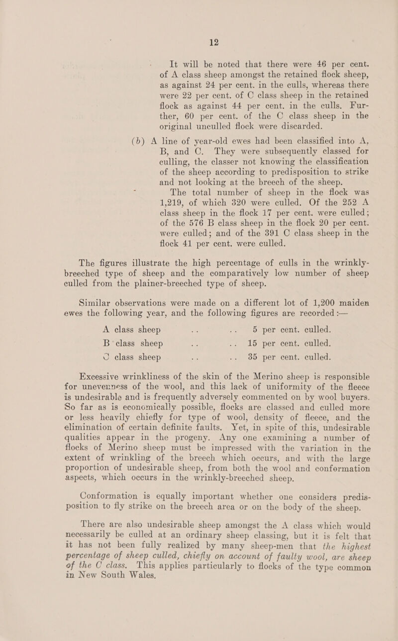 It will be noted that there were 46 per cent. of A class sheep amongst the retained flock sheep, as against 24 per cent. in the culls, whereas there were 22 per cent. of C class sheep in the retained flock as against 44 per cent. in the culls. Fur- ther, 60 per cent. of the C class sheep in the original unculled flock were discarded. (b) A line of year-old ewes had been classified into A, B, and C. They were subsequently classed for culling, the classer not knowing the classification of the sheep according to predisposition to strike and not looking at the breech of the sheep. The total number of sheep in the flock was 1,219, of which 320 were culled. Of the 252 A class sheep in the flock 17 per cent. were culled; of the 576 B class sheep in the flock 20 per cent. were culled; and of the 391 C class sheep in the flock 41 per cent. were culled. The figures illustrate the high percentage of culls in the wrinkly- breeched type of sheep and the comparatively low number of sheep culled from the plainer-breeched type of sheep. Similar observations were made on a different lot of 1,200 maiden ewes the following year, and the following figures are recorded :— A class sheep a, .. : 5 per cent. culled. B class sheep Me .. 15 per cent. culled. © class sheep i .. 385 per cent. culled. Excessive wrinkliness of the skin of the Merino sheep is responsible for unevenness of the wool, and this lack of uniformity of the fleece is undesirable and is frequently adversely commented on by wool buyers. So far as is economically possible, flocks are classed and culled more or less heavily chiefly for type of wool, density of fleece, and the elimination of certain definite faults. Yet, in spite of this, undesirable qualities appear in the progeny. Any one examining a number of flocks of Merino sheep must be impressed with the variation in the extent of wrinkling of the breech which occurs, and with the large proportion of undesirable sheep, from both the wool and conformation aspects, which occurs in the wrinkly-breeched sheep. Conformation is equally important whether one considers predis- position to fly strike on the breech area or on the body of the sheep. There are also undesirable sheep amongst the A class which would necessarily be culled at an ordinary sheep classing, but it is felt that it has not been fully realized by many sheep-men that the highest percentage of sheep culled, chiefly on account of faulty wool, are sheep of the C' class. This applies particularly to flocks of the type common in New South Wales,