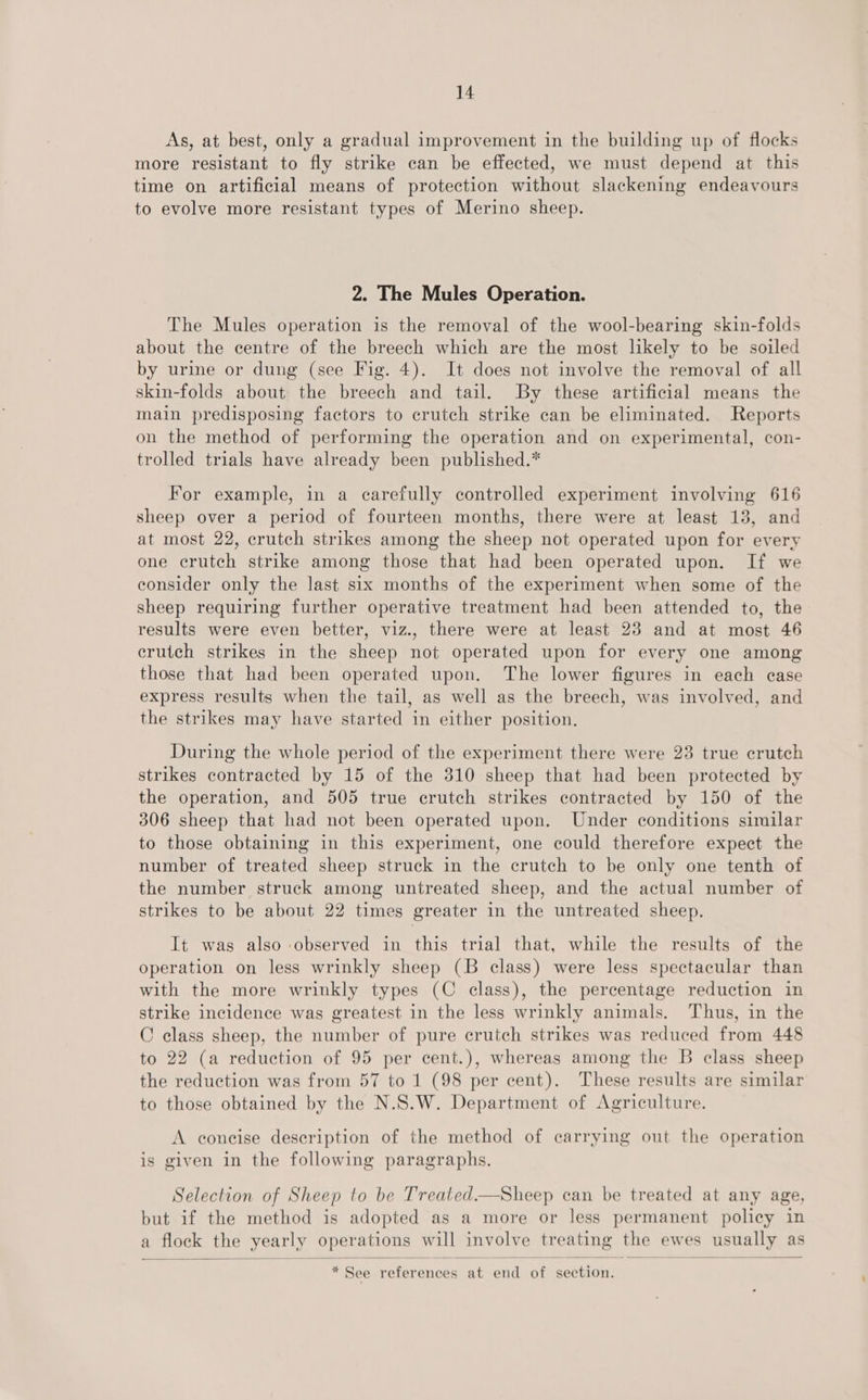 As, at best, only a gradual improvement in the building up of flocks more resistant to fly strike can be effected, we must depend at this time on artificial means of protection without slackening endeavours to evolve more resistant types of Merino sheep. 2. The Mules Operation. The Mules operation is the removal of the wool-bearing skin-folds about the centre of the breech which are the most likely to be soiled by urine or dung (see Fig. 4). It does not involve the removal of all skin-folds about the breech and tail. By these artificial means the main predisposing factors to crutch strike can be eliminated. Reports on the method of performing the operation and on experimental, con- trolled trials have already been published.* For example, in a carefully controlled experiment involving 616 sheep over a period of fourteen months, there were at least 13, and at most 22, crutch strikes among the sheep not operated upon for every one crutch strike among those that had been operated upon. If we consider only the last six months of the experiment when some of the sheep requiring further operative treatment had been attended to, the results were even better, viz., there were at least 23 and at most 46 crutch strikes in the sheep not operated upon for every one among those that had been operated upon. The lower figures in each ease express results when the tail, as well as the breech, was involved, and the strikes may have started in either position. During the whole period of the experiment there were 23 true crutch strikes contracted by 15 of the 310 sheep that had been protected by the operation, and 505 true crutch strikes contracted by 150 of the 306 sheep that had not been operated upon. Under conditions similar to those obtaining in this experiment, one could therefore expect the number of treated sheep struck in the crutch to be only one tenth of the number struck among untreated sheep, and the actual number of strikes to be about 22 times greater in the untreated sheep. It was also observed in this trial that, while the results of the operation on less wrinkly sheep (B class) were less spectacular than with the more wrinkly types (C class), the percentage reduction in strike incidence was greatest in the less wrinkly animals. Thus, in the C class sheep, the number of pure crutch strikes was reduced from 448 to 22 (a reduction of 95 per cent.), whereas among the B class sheep the reduction was from 57 to 1 (98 per cent). These results are similar to those obtained by the N.S.W. Department of Agriculture. A coneise description of the method of carrying out the operation is given in the following paragraphs. Selection of Sheep to be Treated.—Sheep can be treated at any age, but if the method is adopted as a more or less permanent policy in a flock the yearly operations will involve treating the ewes usually as  * See references at end of section.