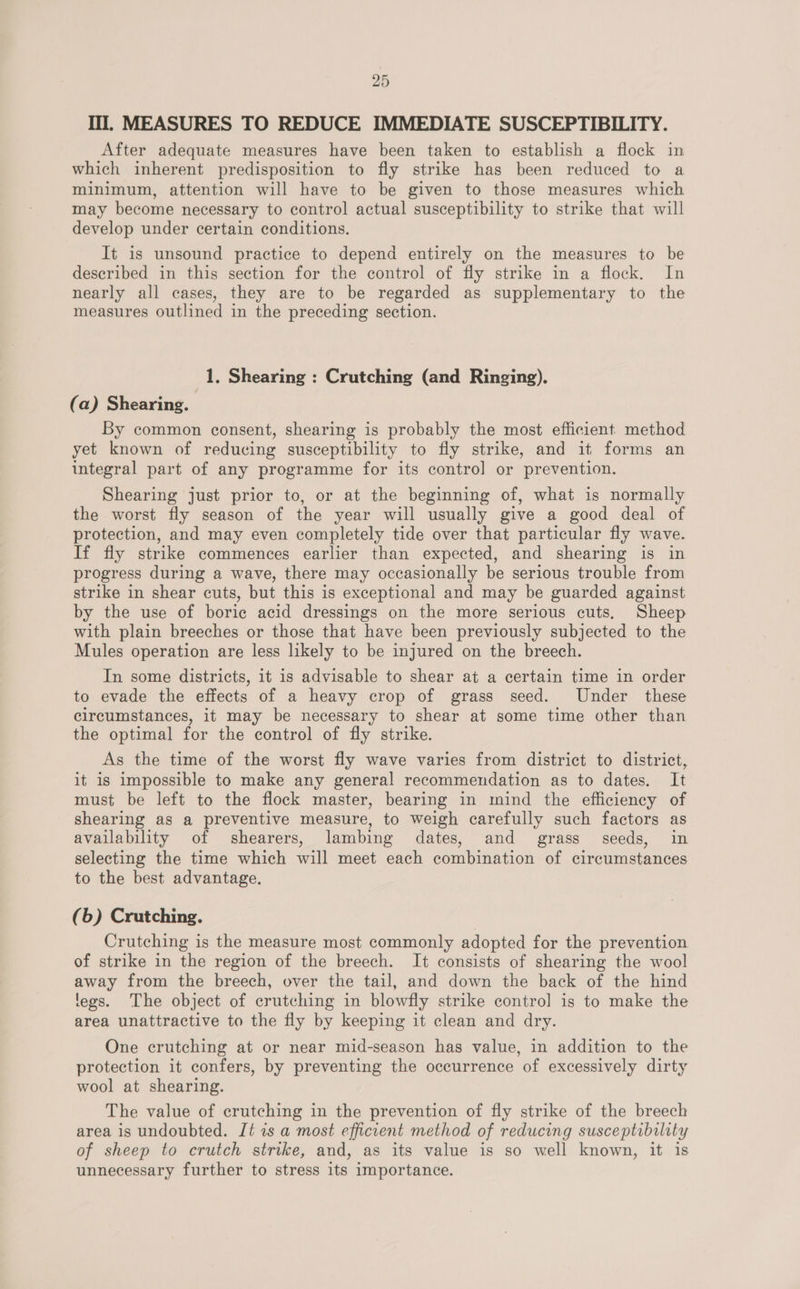 Ill. MEASURES TO REDUCE IMMEDIATE SUSCEPTIBILITY. After adequate measures have been taken to establish a flock in which inherent predisposition to fly strike has been reduced to a minimum, attention will have to be given to those measures which may become necessary to control actual susceptibility to strike that will develop under certain conditions. It is unsound practice to depend entirely on the measures to be described in this section for the control of fly strike in a flock. In nearly all cases, they are to be regarded as supplementary to the measures outlined in the preceding section. 1. Shearing : Crutching (and Ringing). (a) Shearing. By common consent, shearing is probably the most efficient method yet known of reducing susceptibility to fly strike, and it forms an integral part of any programme for its contro] or prevention. Shearing just prior to, or at the beginning of, what is normally the worst fly season of the year will usually give a good deal of protection, and may even completely tide over that particular fly wave. If fly strike commences earlier than expected, and shearing is in progress during a wave, there may occasionally be serious trouble from strike in shear cuts, but this is exceptional and may be guarded against by the use of boric acid dressings on the more serious cuts, Sheep with plain breeches or those that have been previously subjected to the Mules operation are less likely to be injured on the breech. In some districts, it is advisable to shear at a certain time in order to evade the effects of a heavy crop of grass seed. Under these circumstances, it may be necessary to shear at some time other than the optimal for the control of fly strike. As the time of the worst fly wave varies from district to district, it is impossible to make any general recommendation as to dates. It must be left to the flock master, bearing in mind the efficiency of shearing as a preventive measure, to weigh carefully such factors as availability of shearers, lambing dates, and grass seeds, in selecting the time which = meet each poigine ion of circumstances to the best advantage. (6) Crutching. Crutching is the measure most commonly adopted for the prevention of strike in the region of the breech. It consists of shearing the wool away from the breech, over the tail, and down the back of the hind legs. The object of crutching in blowfly strike contro] is to make the area unattractive to the fly by keeping it clean and dry. One crutching at or near mid-season has value, in addition to the protection it confers, by preventing the occurrence of excessively dirty wool at shearing. The value of crutching in the prevention of fly strike of the breech area is undoubted. Jt 7s a most efficient method of reducing susceptibility of sheep to crutch strike, and, as its value is so well known, it is unnecessary further to stress its importance.