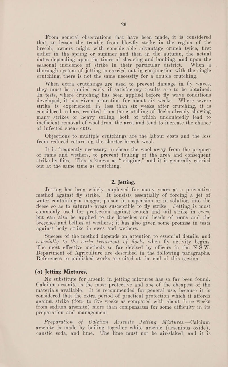 From general observations that have been made, it is considered that, to lessen the trouble from blowfly strike in the region of the breech, owners might with considerable advantage crutch twice, first either in the spring or summer and then in the autumn, the actual dates depending upon the times of shearing and lambing, and upon the seasonal incidence of strike in their particular district. When a thorough system of jetting is carried out in conjunction with the single erutching, there is not the same necessity for a double crutching. When extra crutchings are used to prevent damage in fly waves, they must be applied early if satisfactory results are to be obtained. In tests, where crutching has been applied before fly wave conditions developed, it has given protection for about six weeks. Where severe strike is experienced in less than six weeks after crutching, it is considered to have resulted from the crutching of flocks already showing many strikes or heavy soiling, both of which undoubtedly lead to inefficient removal of wool from the area and tend:to increase the chance of infected shear cuts. Objections to multiple crutchings are the labour costs and the loss from reduced return on the shorter breech wool. It is frequently necessary to shear the wool away from the prepuce of rams and wethers, to prevent fouling of the area and consequent strike by flies. This is known as “ ringing,” and it is generally carried out at the same time as crutching. 2. Jetting. Jetting has been widely employed for many years as a preventive method against fly strike. It consists essentially of forcing a jet of water containing a maggot poison in suspension or in solution into the fleece so as to saturate areas susceptible to fly strike. Jetting is most commonly used for protection against crutch and tail strike in ewes, but can also be applied to the breeches and heads of rams and the breeches and bellies of wethers; it has also given some promise in tests against body strike in ewes and wethers. Success of the method depends on attention to essential details, and especially to the early treatment of flocks when fly activity begins. The most effective methods so far devised by officers in the N.S.W. Department of Agriculture are described in the following paragraphs. References to published works are cited at the end of this section. (a) Jetting Mixtures. No substitute for arsenic in jetting mixtures has so far been found. Calcium arsenite is the most protective and one of the cheapest of the materials available. It is recommended for general use, because it is considered that the extra period of practical protection which it affords against strike (four to five weeks as compared with about three weeks from sodium arsenite) more than compensates for some difficulty in its preparation and management. Preparation of Calciwwm Arsenite Jetting Mixtures—Calcium arsenite is made by boiling together white arsenic (arsenious oxide), caustic soda, and lime. The lime must not be air-slaked, and it is