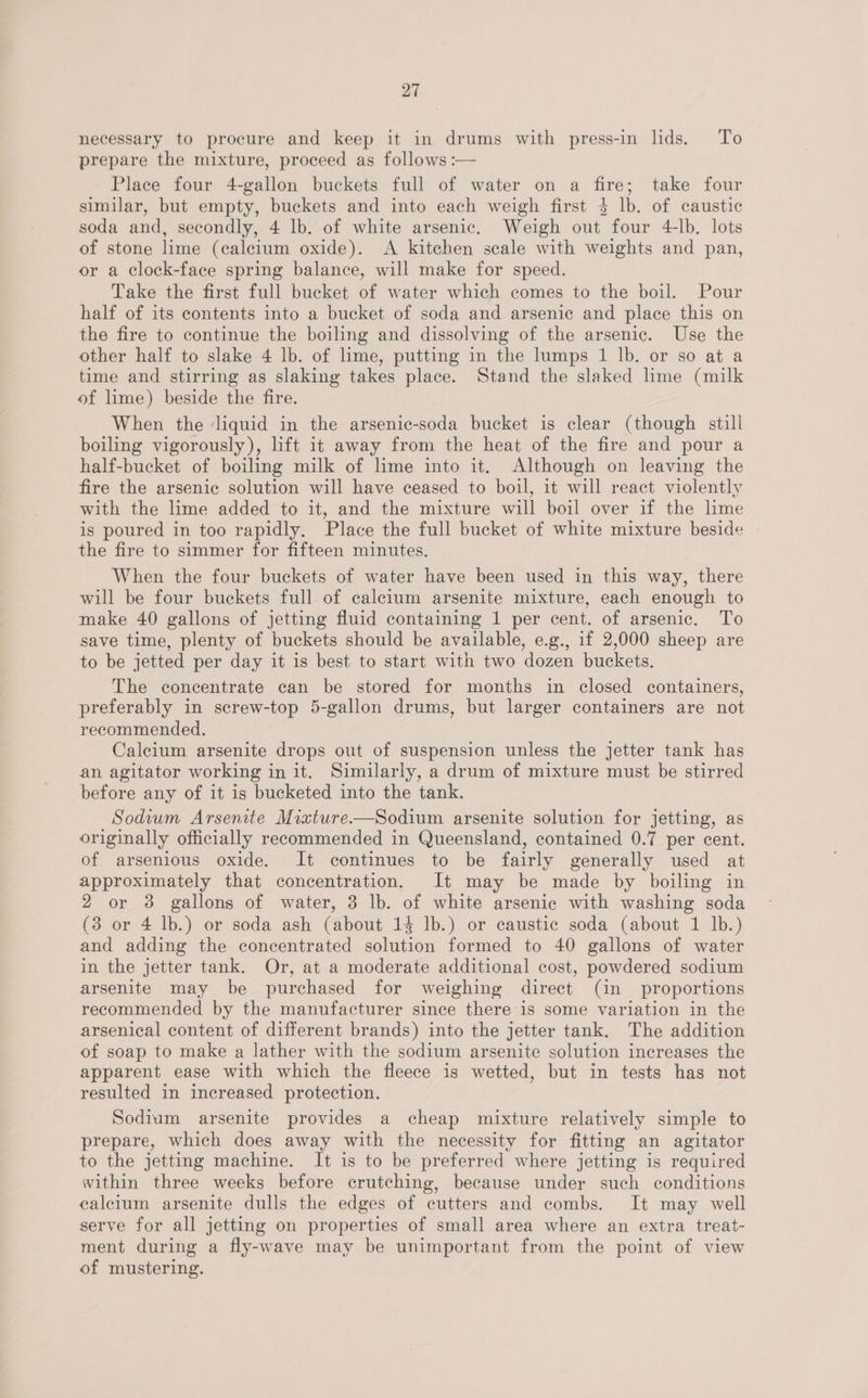 necessary to procure and keep it in drums with press-in lids. To prepare the mixture, proceed as follows :— Place four 4-gallon buckets full of water on a fire; take four similar, but empty, buckets and into each weigh first $ lb. of caustic soda and, secondly, 4 lb. of white arsenic. Weigh out four 4-lb. lots of stone lime (calcium oxide). <A kitchen scale with weights and pan, or a clock-face spring balance, will make for speed. Take the first full bucket of water which comes to the boil. Pour half of its contents into a bucket of soda and arsenic and place this on the fire to continue the boiling and dissolving of the arsenic. Use the other half to slake 4 lb. of lime, putting in the lumps 1 lb. or so at a time and stirring as slaking takes place. Stand the slaked lime (milk of lime) beside the fire. When the ‘liquid in the arsenic-soda bucket is clear (though still boiling vigorously), lift it away from the heat of the fire and pour a half-bucket of boiling milk of lime into it. Although on leaving the fire the arsenic solution will have ceased to boil, it will react violently with the lime added to it, and the mixture will boil over if the lime is poured in too rapidly. Place the full bucket of white mixture beside the fire to simmer for fifteen minutes. When the four buckets of water have been used in this way, there will be four buckets full of calcium arsenite mixture, each enough to make 40 gallons of jetting fluid containing 1 per cent. of arsenic. To save time, plenty of buckets should be available, e.g., if 2,000 sheep are to be jetted per day it is best to start with two dozen buckets, The concentrate can be stored for months in closed containers, preferably in screw-top 5-gallon drums, but larger containers are not recommended. Calcium arsenite drops out of suspension unless the jetter tank has an agitator working in it. Similarly, a drum of mixture must be stirred before any of it is bucketed into the tank. Sodium Arsenite Mixture-—Sodium arsenite solution for jetting, as originally officially recommended in Queensland, contained 0.7 per cent. of arsenious oxide. It continues to be fairly generally used at approximately that concentration. It may be made by boiling in 2 or 3 gallons of water, 3 lb. of white arsenic with washing soda (3 or 4 lb.) or soda ash (about 14 lb.) or caustic soda (about 1 lb.) and adding the concentrated solution formed to 40 gallons of water in the jetter tank. Or, at a moderate additional cost, powdered sodium arsenite may be purchased for weighing direct (in _ proportions recommended by the manufacturer since there is some variation in the arsenical content of different brands) into the jetter tank. The addition of soap to make a lather with the sodium arsenite solution increases the apparent ease with which the fleece is wetted, but in tests has not resulted in increased protection. Sodium arsenite provides a cheap mixture relatively simple to prepare, which does away with the necessity for fitting an agitator to the jetting machine. It is to be preferred where jetting is required within three weeks before crutching, because under such conditions calcium arsenite dulls the edges of cutters and combs. It may well serve for all jetting on properties of small area where an extra treat- ment during a fly-wave may be unimportant from the point of view of mustering.
