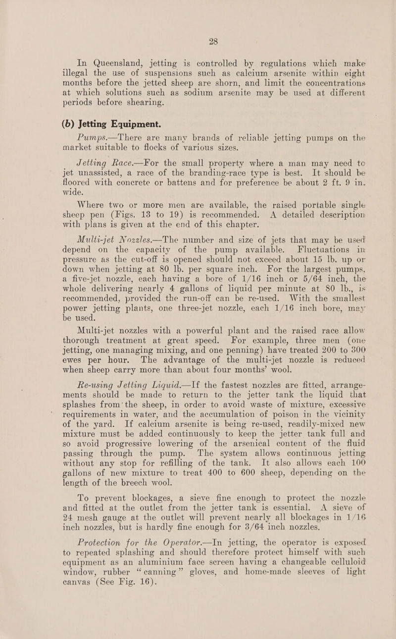 In Queensland, jetting is controlled by regulations which make uUlegal the use of suspensions such as caleium arsenite within eight months before the jetted sheep are shorn, and limit the concentrations at which solutions such as sodium arsenite may be used at different periods before shearing. (b) Jetting Equipment. Pumps.—There are many brands of reliable jetting pumps on the market suitable to flocks of various sizes. Jetting Race.—For the small property where a man may need te jet unassisted, a race of the branding-race type is best. It should be floored with concrete or battens and for preference be about 2 ft. 9 in. wide. Where two or more men are available, the raised portable single sheep pen (Figs. 13 to 19) is recommended. A detailed description with plans is given at the end of this chapter. Multi-jet Nozzles—The number and size of jets that may be used depend on the capacity of the pump available. Fluctuations in pressure as the cut-off 1s opened should not exceed about 15 lb. up or down when jetting at 80 lb. per square inch. For the largest pumps, a five-jet nozzle, each having a bore of 1/16 inch or 5/64 inch, the whole delivering nearly 4 gallons of liquid per minute at 80 lb., is recommended, provided the run-off can be re-used. With the smallest power jetting plants, one three-jet nozzle, each 1/16 inch bore, may be used. Multi-jet nozzles with a powerful plant and the raised race allow thorough treatment at great speed. For example, three men (one jetting, one managing mixing, and one penning) have treated 200 to 300 ewes per hour. The advantage of the multi-jet nozzle is reduced when sheep carry more than about four months’ wool. Re-using Jetting Inquid.—If the fastest nozzles are fitted, arrange- ments should be made to return to the jetter tank the liquid that splashes from’the sheep, in order to avoid waste of mixture, excessive requirements in water, and the accumulation of poison in the vicinity of the yard. If calcium arsenite is being re-used, readily-mixed new mixture must be added continuously to keep the jetter tank full and so avoid progressive lowering of the arsenical content of the fluid passing through the pump. The system allows continuous jetting without any stop for refilling of the tank. It also allows each 100 gallons of new mixture to treat 400 to 600 sheep, depending on the length of the breech wool. To prevent blockages, a sieve fine enough to protect the nozzle and fitted at the outlet from the jetter tank is essential. A sieve of 24 mesh gauge at the outlet will prevent nearly all blockages in 1/16 inch nozzles, but is hardly fine enough for 3/64 inch nozzles, Protection for the Operator.—In jetting, the operator is exposed to repeated splashing and should therefore protect himself with such equipment as an aluminium face screen having a changeable celluloid window, rubber “canning” gloves, and home-made sleeves of light canvas (See Fig. 16).