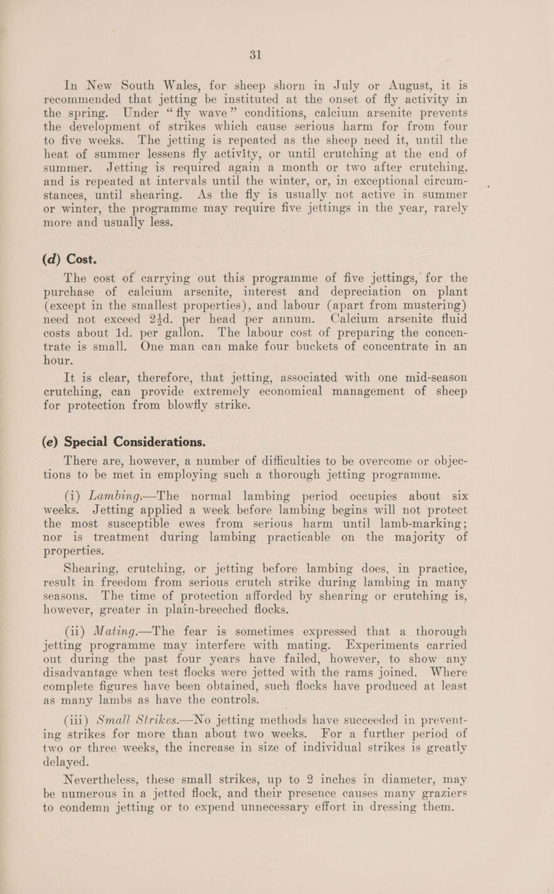 dl In New South Wales, for sheep shorn in July or August, it is recommended that jetting be instituted at the onset of fly activity in the spring. Under “fly wave” conditions, calcium arsenite prevents the development of strikes which cause serious harm for from four to five weeks. The jetting is repeated as the sheep need it, until the heat of summer lessens fly activity, or until crutching at the end of summer. Jetting is required again a month or two after crutching, and is repeated at intervals until the winter, or, in exceptional circum- stances, until shearing. As the fly is usually not active in summer or winter, the programme may require five jettings in the year, rarely more and usually less. (d) Cost. The cost of carrying out this programme of five jettings, for the purchase of calcium arsenite, interest and depreciation on plant (except in the smallest properties), and labour (apart from mustering) need not exceed 24d. per head per annum. Calcium arsenite fluid costs about 1d. per gallon. The labour cost of preparing the concen- trate is small. One man can make four buckets of concentrate in an hour. It is clear, therefore, that jetting, associated with one mid-season erutching, can provide extremely economical management of sheep for protection from blowfly strike. (e) Special Considerations. There are, however, a number of difficulties to be overcome or objec- tions to be met in employing such a thorough jetting programme. (1) Lambing.—The normal lambing period occupies about six weeks. Jetting applied a week before lambing begins will not protect the most susceptible ewes from serious harm until lamb-marking; nor is treatment during lambing practicable on the majority of properties. Shearing, crutching, or jetting before lambing does, in practice, result in freedom from serious crutch strike during lambing in many seasons. The time of protection afforded by shearing or crutching is, however, greater in plain-breeched flocks. (11) Mating—The fear is sometimes expressed that a thorough jetting programme may interfere with mating. Experiments carried out during the past four years have failed, however, to show any disadvantage when test flocks were jetted with the rams joined. Where complete figures have been obtained, such flocks have produced at least as many lambs as have the controls. (ii1) Small Strikes—No jetting methods have succeeded in prevent- ing strikes for more than about two weeks. For a further period of two or three weeks, the increase in size of individual strikes is greatly delayed. Nevertheless, these small strikes, up to 2 inches in diameter, may be numerous in a jetted flock, and their presence causes many graziers to condemn jetting or to expend unnecessary effort in dressing them.
