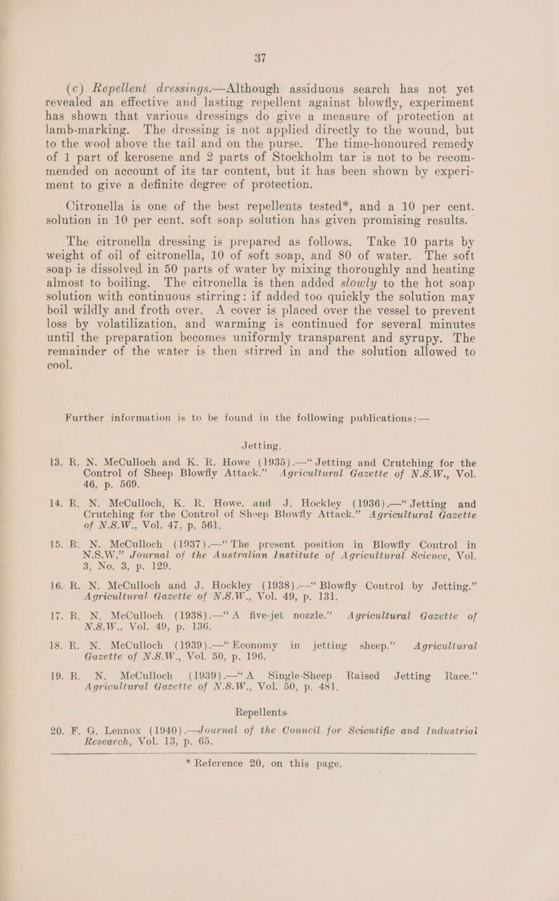 (c) Repellent dressings—Although assiduous search has not yet revealed an effective and lasting repellent against blowfly, experiment has shown that various dressings do give a measure of protection at lamb-marking. The dressing is not applied directly to the wound, but to the wool above the tail and on the purse. The time-honoured remedy of 1 part of kerosene and 2 parts of Stockholm tar is not to be recom- mended on account of its tar content, but it has been shown by experi- ment to give a definite degree of protection. Citronella is one of the best repellents tested*, and a 10 per cent. solution in 10 per cent. soft soap solution has given promising results. The citronella dressing is prepared as follows. Take 10 parts by weight of oil of citronella, 10 of soft soap, and 80 of water. The soft soap is dissolved in 50 parts of water by mixing thoroughly and heating almost to boiling. The citronella is then added slowly to the hot soap solution with continuous stirring: if added too quickly the solution may boil wildly and froth over. A cover is placed over the vessel to prevent loss by volatilization, and warming is continued for several minutes until the preparation becomes uniformly transparent and syrupy. The remainder of the water is then stirred in and the solution allowed to cool. Further information is to be found in the following publications :— Jetting. 13. R. N. McCulloch and K. R. Howe (1935).—“ Jetting and Crutching for the Control of Sheep Blowfly Attack.” Agricultural Gazette of N.S.W., Vol. 46, p. 569. 14. R. N. McCulloch, K. R. Howe, and J. Hockley (1936).—*“ Jetting and Crutching for the Control of Shoep Blowfly Attack.” Agricultural Gazette of N.S.W., Vol. 47, p. 561. 15. R. N. McCulloch (1937).—‘“ The present position in Blowfly Control in N.S.W.” Journal of the Australian Institute of Agricultural Science, Vol. 3, Nora; p. 129. 16. R. N. McCulloch and J. Hockley (1938).—“‘ Blowfly Control by Jetting.” Agricultural Gazette of N.S.W., Vol. 49, p. 131. 17. R. N. McCulloch (1938).—“ A five-jet nozzle.” Agricultural Gazette of N.SW., Vol. 49; p.-136. 18. R. N. McCulloch (1939).—“ Economy in jetting sheep.” Agricultural Gazette of N.S.W., Vol. 50, p. 196. 19. R. N. McCulloch (1939)—“A Single-Sheep Raised Jetting Race.” Agricultural Gazette of N.S.W., Vol. 50, p. 481. Repellents. 20. F. G. Lennox (1940).—Journal of the Council for Scientific and Industrial Research, Vol. 13, p. 66.  * Reference 20, on this page.