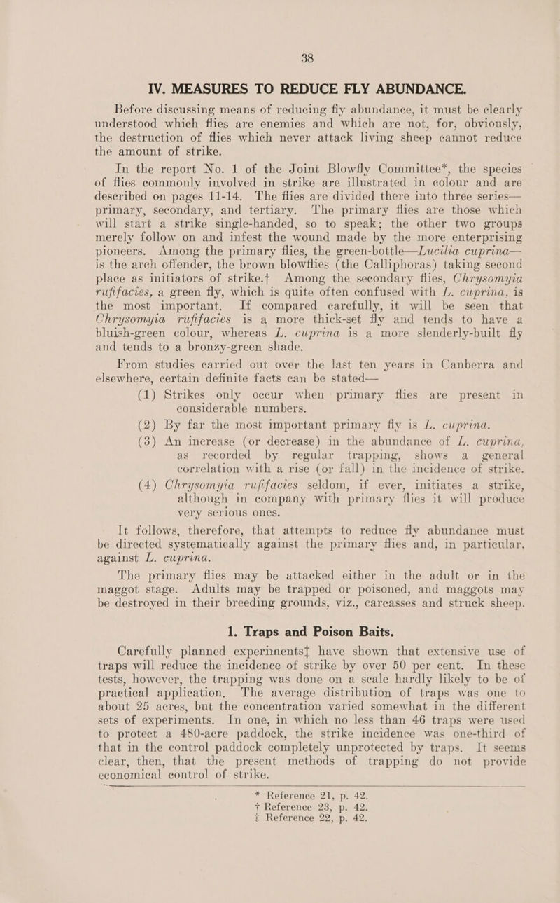 IV. MEASURES TO REDUCE FLY ABUNDANCE. Before discussing means of reducing fly abundance, it must be clearly understood which flies are enemies and which are not, for, obviously, the destruction of flies which never attack living sheep cannot reduce the amount of strike. In the report No. 1 of the Joint Blowfly Committee*, the species of flies commonly involved in strike are illustrated in colour and are described on pages 11-14. The flies are divided there into three series— primary, secondary, and tertiary. The primary flies are those which will start a strike single-handed, so to speak; the other two groups merely follow on and infest the wound made by the more enterprising pioneers. Among the primary flies, the green-bottle—Lucilia cuprina— is the arch offender, the brown blowflies (the Calliphoras) taking second place as initiators of strike.t Among the secondary flies, Chrysomyia rufifacves, a green fly, which is quite often confused with L. cuprina, is the most important. If compared carefully, it will be seen that Chrysomyia rufifacies is a more thick-set fly and tends to have a bluish-green colour, whereas L. cuprina is a more slenderly-built fly and tends to a bronzy- -green shade. From studies carried out over the last ten years in Canberra and elsewhere, certain definite facts can be stated— (1) Strikes only occur when primary flies are present in considerable numbers. (2) By far the most important primary fly is LZ. cuprina. (3) An increase (or decrease) in the abundance of L. cuprina, as recorded by regular trapping, shows a_ general correlation with a rise (or fall) in the incidence of strike. (4) Chrysomya rufifacies seldom, if ever, initiates a_ strike, although in company with primary flies it will produce very serious ones. It follows, therefore, that attempts to reduce fly abundance must be directed systematically against the primary flies and, in particular, against L. cuprina. The primary flies may be attacked either in the adult or in the maggot stage. Adults may be trapped or poisoned, and maggots may be destroyed in their breeding grounds, viz., carcasses and struck sheep. 1. Traps and Poison Baits. Carefully planned experiments{ have shown that extensive use of traps will reduce the incidence of strike by over 50 per cent. In these tests, however, the trapping was done on a scale hardly likely to be of practical application. The average distribution of traps was one to about 25 acres, but the concentration varied somewhat in the different sets of experiments. In one, in which no less than 46 traps were used to protect a 480-acre paddock, the strike incidence was one-third of that in the control paddock completely unprotected by traps. It seems clear, then, that the present methods of trapping do not provide economical control of strike. —_——— ~—   * Reference 2], p. 42. + Reference 23, p. 42.