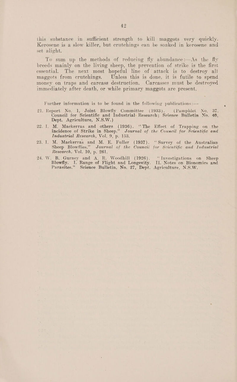 ihis substance in sufficient strength to kill maggots very quickly. Kerosene is a slow killer, but crutchings can be soaked in kerosene and set alight. To sum up the methods of reducing fly abundance:—As the fly breeds mainly on the living sheep, the prevention of strike is the first essential. The next most hopeful line of attack is to destroy all maggots from crutchings. Unless this is done, it is futile to spend money on traps and carcass destruction. Carcasses must be destroyed immediately after death, or while primary maggots are present. Further information is to be found in the following publications :— 21. Report No. 1, Joint Blowfly Committee (1933). (Pamphlet No, 37, Council for Scientific and Industrial: Research; Science Bulletin No. 46, Dept. Agriculture, N.S.W.) 22. I. M. Mackerras and others (1936). “The Effect of Trapping on the Incidence of Strike in Sheep.” Journal of the Council for Scientific and Industrial Research, Vol. 9, p. 153. 23. 1. M. Mackerras and M. E. Fuller (1937). ‘“‘Survey of the Australian Sheep Blowflies.” Journal of the Council for Scientific and Industrial Research, Vol. 10, p. 261. 24. W. B..Gurney and A. R. Woodhill (1926). “Investigations on Sheep Blowfly. I. Range of Flight and Longevity. II. Notes on Bionomics and Parasites.” Science Bulletin, No. 27, Dept. Agriculture, N.S.W.