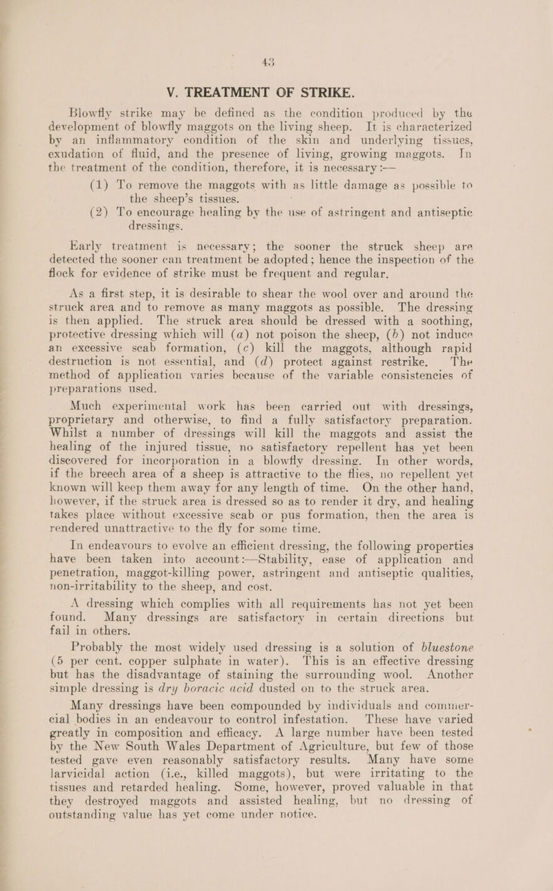 AS V. TREATMENT OF STRIKE. Blowfly strike may be defined as the condition produced by the development of blowfly maggots on the living sheep. It is characterized by an inflammatory condition of the skin and underlying tissues, exudation of fluid, and the presence of lving, growing maggots. Jn the treatment of the condition, therefore, it is necessary :— (1) To remove the maggots with. as little damage as possible to the sheep’s tissues. (2) To encourage healing by the use of astringent and antiseptic dressings. Early treatment is necessary; the sooner the struck sheep are detected the sooner can treatment be adopted; hence the inspection of the flock for evidence of strike must be frequent and regular. As a first step, it is desirable to shear the wool over and around the struck area and to remove as many maggots as possible. The dressing is then appled. The struck area should be dressed with a soothing, protective dressing which will (a) not poison the sheep, (>) not induce an excessive scab formation, (c) kill the maggots, although rapid destruction is not essential, and (d) protect against restrike, The method of application varies because of the variable consistencies of preparations used. Much experimental work has been carried out with dressings, proprietary and otherwise, to find a fully satisfactory preparation. Whilst a number of dressings will kill the maggots and assist the healing of the injured tissue, no satisfactory repellent has yet been discovered for incorporation in a blowfly dressing. In other words, if the breech area of a sheep is attractive to the flies, no repellent yet known will keep them away for any length of time. On the other hand, however, if the struck area is dressed so as to render it dry, and healing takes place without excessive scab or pus formation, then the area is rendered unattractive to the fly for some time. In endeavours to evolve an efficient dressing, the following properties have been taken into account:—Stability, ease of application and penetration, maggot-killing power, astringent and antiseptic qualities, non-irritability to the sheep, and cost. A dressing which complies with all requirements has not yet been found. Many dressings are satisfactory in certain directions but fail in others. Probably the most widely used dressing is a solution of bluestone (5 per cent. copper sulphate in water). This is an effective dressing but has the disadvantage of staining the surrounding wool. Another simple dressing is dry boracic acid dusted on to the struck area. Many dressings have been compounded by individuals and commer- cial bodies in an endeavour to control infestation. These have varied greatly in composition and efficacy. A large number have been tested by the New South Wales Department of Agriculture, but few of those tested gave even reasonably satisfactory results. Many have some larvicidal action (i.e., killed maggots), but were irritating to the tissues and retarded healing. Some, however, proved valuable in that they destroyed maggots and assisted healing, but no dressing of outstanding value has yet come under notice.