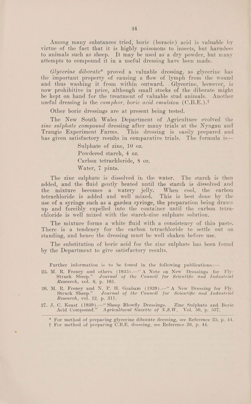 Among many substances tried, boric (boracic) acid is valuable by virtue of the fact that it is highly poisonous to insects, but harmless to animals such as sheep. It may be used as a dry powder, but many attempts to compound it in a useful dressing have been made. Glycerine diborate* proved a valuable dressing, as glycerine has the important property of causing a flow of lymph from the wound and thus washing it from within outward. . Glycerine, however, is now prohibitive in price, although small stocks of the diborate might be kept on hand for the treatment of valuable stud animals. Another useful dressing is the camphor, boric acid emulsion (C.B.E.).* Other boric dressings are at present being tested. The New South Wales Department of Agriculture evolved thie zinc sulphate compound dressing after many trials at the Nyngan and Trangie Experiment Farms. This dressing is easily prepared and has given satisfactory results in comparative trials. The formula 1s— Sulphate of zine, 10 oz. Powdered starch, 4 oz. Carbon tetrachloride, 8 oz. Water, 7 pints. The zine sulphate is dissolved in the water. ‘The starch is then added, and the fluid gently heated until the starch is dissolved and the mixture becomes a watery jelly. When cool, the carbon tetrachloride is added and well mixed. This is best done by the use of a syringe such as a garden syringe, the preparation being drawn up and forcibly expelled into the container until the carbon tetra- chloride is well mixed with the starch-zine sulphate solution. The mixture forms a white fluid with a consistency of thin paste. There is a tendency for the carbon tetrachloride to settle out on standing, and hence the dressing must be well shaken before use. The substitution of boric acid for the zine sulphate has been found by the Department to give satisfactory results. Further information is to be found in the following publications :— 25. M. R. Freney and others_ (1935).— A Note on New Dressings for _ Fly- Struck Sheep.” Journal of the Council for Scientific and Industrial Research, vol. 8, p. 161. 26. M. R. Freney and N. P. H. Graham (1939) —“ A New Dressing for Fly- Struck Sheep.” Journal of the Council for Scientific and Industrial Research, vol. 12, p. 311. 27. J. C. Keast (1939).—‘ Sheep Blowfly Dressings. Zine Sulphate and Boric Acid Compound.” Agricultural Gazette of N.S.W. Vol. 450, p. 537.  * For method of preparing glycerine diborate dressing, see Reference 2d, p. 44. y For method of preparing C_B.E. dressing, see Reference 26, p. 44.