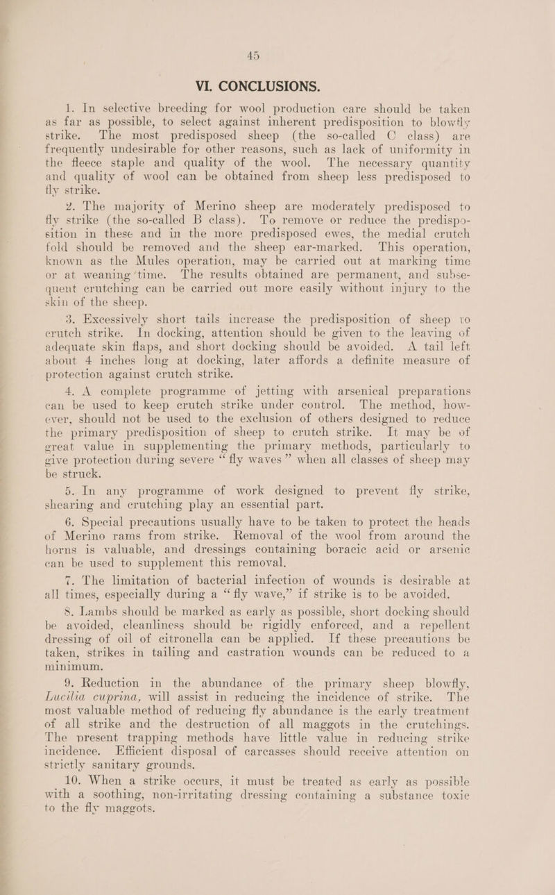 VI. CONCLUSIONS. 1. In selective breeding for wool production care should be taken as far as possible, to select against inherent predisposition to blow4y strike. The most predisposed sheep (the so-called C class) are frequently undesirable for other reasons, such as lack of uniformity in the fleece staple and quality of the wool. The necessary quantity and quality of wool can be obtained from sheep less predisposed to tly strike. Zz. The majority of Merino sheep are moderately predisposed to fly strike (the so-called b class). To remove or reduce the predispo- sition in these and in the more predisposed ewes, the medial crutch fold should be removed and the sheep ear-marked. This operation, known as the Mules operation, may be carried out at marking time or at weaning ‘time. The results obtained are permanent, and subse- quent crutching can be carried out more easily without injury to the skin of the sheep. 3. Excessively short tails increase the predisposition of sheep to crutch strike. In docking, attention should be given to the leaving of adequate skin flaps, and short docking should be avoided. A tail left about 4 inches long at docking, later affords a definite measure of protection against crutch strike. 4. A complete programme of jetting with arsenical preparations can be used to keep crutch strike under control. The method, how- ever, should not be used to the exclusion of others designed to reduce the primary predisposition of sheep to crutch strike. It may be of ereat value in supplementing the primary methods, particularly to give protection during severe “ fly waves ” when all classes of sheep may be struck. 5. In any programme of work designed to prevent fly strike, shearing and crutching play an essential part. 6. Special precautions usually have to be taken to protect the heads of Merino rams from strike. Removal of the wool from around the horns is valuable, and dressings containing boracic acid or arsenic can be used to supplement this removal. 7. The limitation of bacterial infection of wounds is desirable at all times, especially during a “ fly wave,” if strike is to be avoided. 8. Lambs should be marked as early as possible, short docking should be avoided, cleanliness should be rigidly enforced, and a repellent dressing of oil of citronella can be applied. If these precautions be taken, strikes in tailing and castration wounds can be reduced to a minimum. 9. Reduction in the abundance of the primary sheep _ blowfly, Lucilia cuprina, will assist in reducing the incidence of strike. The most valuable method of reducing fly abundance is the early treatment of all strike and the destruction of all maggots in the crutchings. The present trapping methods have little value in reducing strike incidence. Efficient disposal of carcasses should receive attention on strictly sanitary grounds. 10. When a strike occurs, it must be treated as early as possible with a soothing, non-irritating dressing containing a substance toxic to the fly maggots.