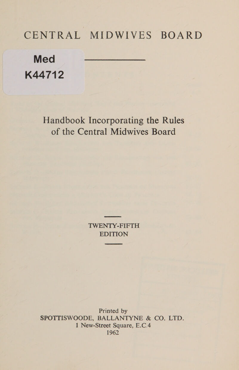 Med K44712 Handbook Incorporating the Rules of the Central Midwives Board TWENTY-FIFTH EDITION Printed by SPOTTISWOODE, BALLANTYNE &amp; CO. LTD. 1 New-Street Square, E.C.4 1962