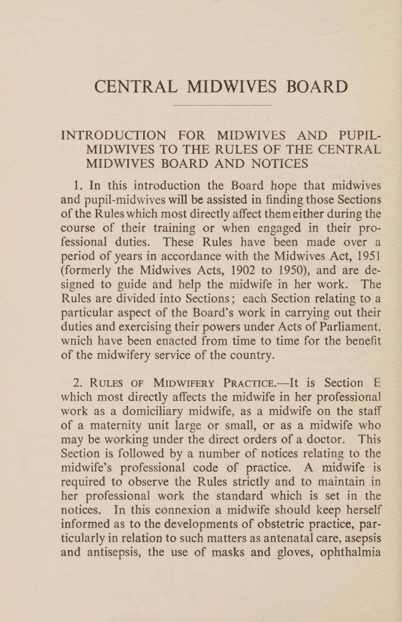  INTRODUCTION FOR MIDWIVES AND PUPIL- MIDWIVES TO THE RULES OF THE CENTRAL MIDWIVES BOARD AND NOTICES 1. In this introduction the Board hope that midwives and pupil-midwives will be assisted in finding those Sections of the Rules which most directly affect them either during the course of their training or when engaged in their pro- fessional duties. These Rules have been made over a period of years in accordance with the Midwives Act, 1951 (formerly the Midwives Acts, 1902 to 1950), and are de- signed to guide and help the midwife in her work. The Rules are divided into Sections; each Section relating to a particular aspect of the Board’s work in carrying out their duties and exercising their powers under Acts of Parliament, wnich have been enacted from time to time for the benefit of the midwifery service of the country. 2. RULES OF MIDWIFERY PRACTICE.—It is Section E which most directly affects the midwife in her professional work as a domiciliary midwife, as a midwife on the staff of a maternity unit large or small, or as a midwife who may be working under the direct orders of a doctor. This Section is followed by a number of notices relating to the midwife’s professional code of practice. A midwife is required to observe the Rules strictly and to maintain in her professional work the standard which is set in the notices. In this connexion a midwife should keep herself informed as to the developments of obstetric practice, par- ticularly in relation to such matters as antenatal care, asepsis and antisepsis, the use of masks and gloves, ophthalmia