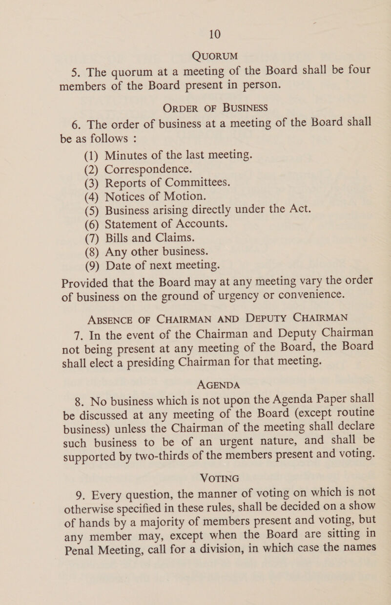 QUORUM 5. The quorum at a meeting of the Board shall be four members of the Board present in person. ORDER OF BUSINESS 6. The order of business at a meeting of the Board shall be as follows : (1) Minutes of the last meeting. (2) Correspondence. (3) Reports of Committees. (4) Notices of Motion. (5) Business arising directly under the Act. (6) Statement of Accounts. (7) Bills and Claims. (8) Any other business. (9) Date of next meeting. Provided that the Board may at any meeting vary the order of business on the ground of urgency or convenience. ABSENCE OF CHAIRMAN AND DEPUTY CHAIRMAN 7. In the event of the Chairman and Deputy Chairman not being present at any meeting of the Board, the Board shall elect a presiding Chairman for that meeting. AGENDA 8. No business which is not upon the Agenda Paper shall be discussed at any meeting of the Board (except routine business) unless the Chairman of the meeting shall declare such business to be of an urgent nature, and shall be supported by two-thirds of the members present and voting. VOTING 9. Every question, the manner of voting on which is not otherwise specified in these rules, shall be decided on a show of hands by a majority of members present and voting, but any member may, except when the Board are sitting in Penal Meeting, call for a division, in which case the names