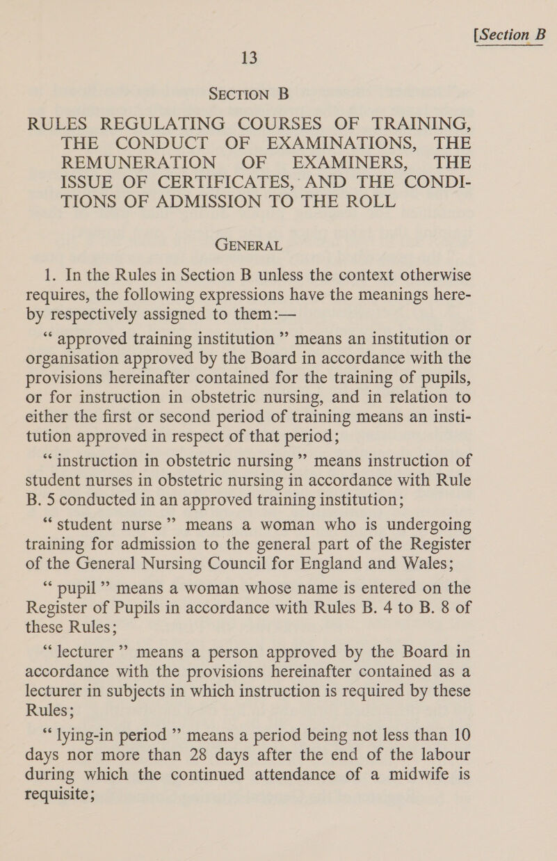 13 RULES REGULATING COURSES OF TRAINING, THE CONDUCT OF EXAMINATIONS, THE REMUNERATION OF EXAMINERS, THE ISSUE OF CERTIFICATES, AND THE CONDI- TIONS OF ADMISSION TO THE ROLL GENERAL 1. In the Rules in Section B unless the context otherwise requires, the following expressions have the meanings here- by respectively assigned to them :— “* approved training institution ’’ means an institution or organisation approved by the Board in accordance with the provisions hereinafter contained for the training of pupils, or for instruction in obstetric nursing, and in relation to either the first or second period of training means an insti- tution approved in respect of that period; “instruction in obstetric nursing ” means instruction of student nurses in obstetric nursing in accordance with Rule B. 5 conducted in an approved training institution; “student nurse’ means a woman who is undergoing training for admission to the general part of the Register of the General Nursing Council for England and Wales; “pupil”? means a woman whose name is entered on the these Rules; “lecturer” means a person approved by the Board in accordance with the provisions hereinafter contained as a lecturer in subjects in which instruction is required by these Rules; “* lying-in period ” means a period being not less than 10 days nor more than 28 days after the end of the labour during which the continued attendance of a midwife is requisite ; 7