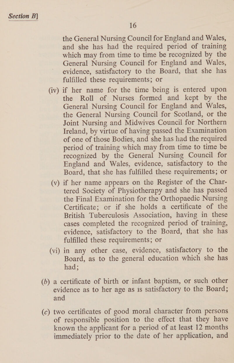 16 the General Nursing Council for England and Wales, and she has had the required period of training which may from time to time be recognized by the General Nursing Council for England and Wales, evidence, satisfactory to the Board, that she has fulfilled these requirements; or the Roll of Nurses formed and kept by the General Nursing Council for England and Wales, the General Nursing Council for Scotland, or the Joint Nursing and Midwives Council for Northern Ireland, by virtue of having passed the Examination of one of those Bodies, and she has had the required period of training which may from time to time be recognized by the General Nursing Council for England and Wales, evidence, satisfactory to the Board, that she has fulfilled these requirements; or tered Society of Physiotherapy and she has passed the Final Examination for the Orthopaedic Nursing Certificate; or if she holds a certificate of the British Tuberculosis Association, having in these cases completed the recognized period of training, evidence, satisfactory to the Board, that she has fulfilled these requirements; or Board, as to the general education which she has had;