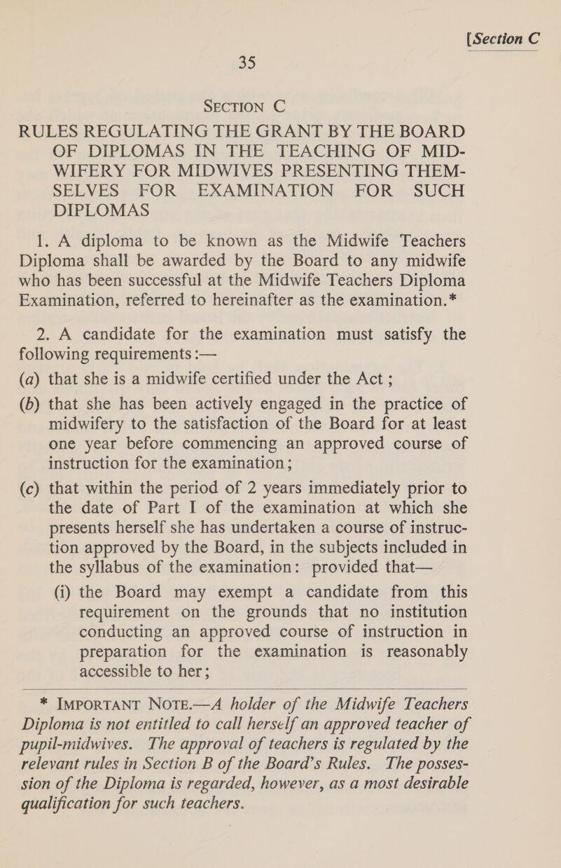 35 SECTION C RULES REGULATING THE GRANT BY THE BOARD OF DIPLOMAS IN THE TEACHING OF MID- WIFERY FOR MIDWIVES PRESENTING THEM- SELVES FOR EXAMINATION FOR SUCH DIPLOMAS 1. A diploma to be known as the Midwife Teachers Diploma shall be awarded by the Board to any midwife who has been successful at the Midwife Teachers Diploma Examination, referred to hereinafter as the examination.* 2. A candidate for the examination must satisfy the following requirements :— (a) that she is a midwife certified under the Act ; (b) that she has been actively engaged in the practice of midwifery to the satisfaction of the Board for at least one year before commencing an approved course of instruction for the examination; (c) that within the period of 2 years immediately prior to the date of Part I of the examination at which she presents herself she has undertaken a course of instruc- tion approved by the Board, in the subjects included in the syllabus of the examination: provided that— (i) the Board may exempt a candidate from this requirement on the grounds that no institution conducting an approved course of instruction in preparation for the examination is reasonably accessible to her;  * IMPORTANT Nore.—A holder of the Midwife Teachers Diploma is not entitled to call herself an approved teacher of pupil-midwives. The approval of teachers is regulated by the relevant rules in Section B of the Board’s Rules. The posses- sion of the Diploma is regarded, however, as a most desirable qualification for such teachers.