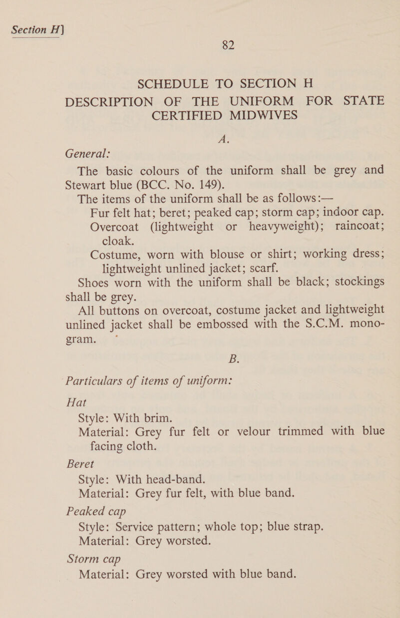 82 SCHEDULE TO SECTION H DESCRIPTION OF THE UNIFORM FOR STATE CERTIFIED MIDWIVES A: General: The basic colours of the uniform shall be grey and Stewart blue (BCC. No. 149). The items of the uniform shall be as follows :— Fur felt hat; beret; peaked cap; storm cap; indoor cap. Overcoat (lightweight or heavyweight); raincoat; cloak. Costume, worn with blouse or shirt; working dress; lightweight unlined jacket; scarf. Shoes worn with the uniform shall be black; stockings shall be grey. All buttons on overcoat, costume jacket and lightweight unlined jacket shall be embossed with the S.C.M. mono- gram. B. Particulars of items of uniform: Hat Style: With brim. Material: Grey fur felt or velour trimmed with blue facing cloth. Beret Style: With head-band. Material: Grey fur felt, with blue band. Peaked cap Style: Service pattern; whole top; blue strap. Material: Grey worsted. Storm cap Material: Grey worsted with blue band.