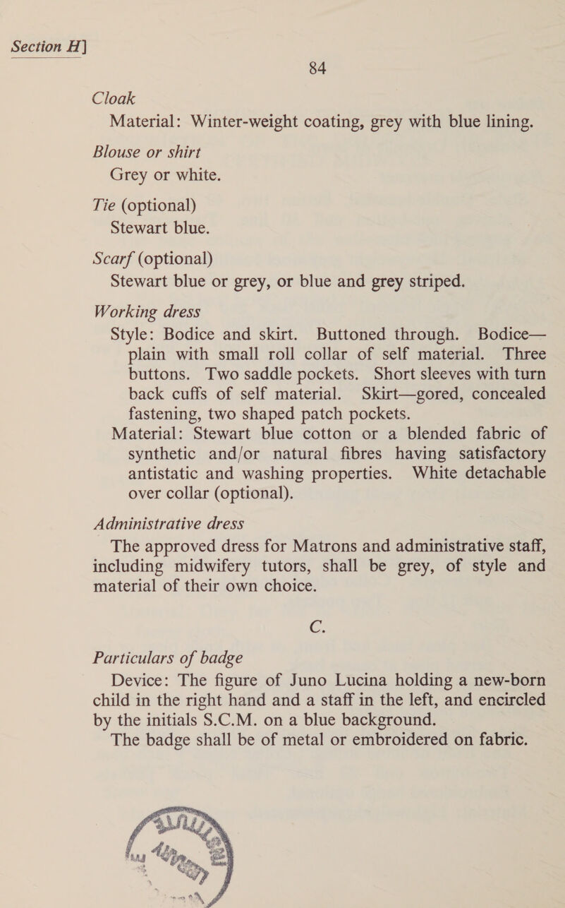 84 Cloak Material: Winter-weight coating, grey with blue lining. Blouse or shirt Grey or white. Tie (optional) Stewart blue. Scarf (optional) Stewart blue or grey, or blue and grey striped. Working dress Style: Bodice and skirt. Buttoned through. Bodice— plain with small roll collar of self material. Three buttons. Two saddle pockets. Short sleeves with turn back cuffs of self material. Skirt—gored, concealed fastening, two shaped patch pockets. Material: Stewart blue cotton or a blended fabric of synthetic and/or natural fibres having satisfactory antistatic and washing properties. White detachable over collar (optional). Administrative dress The approved dress for Matrons and administrative staff, including midwifery tutors, shall be grey, of style and material of their own choice. Cc. Particulars of badge Device: The figure of Juno Lucina holding a new-born child in the right hand and a staff in the left, and encircled by the initials S.C.M. on a blue background. The badge shall be of metal or embroidered on fabric. 