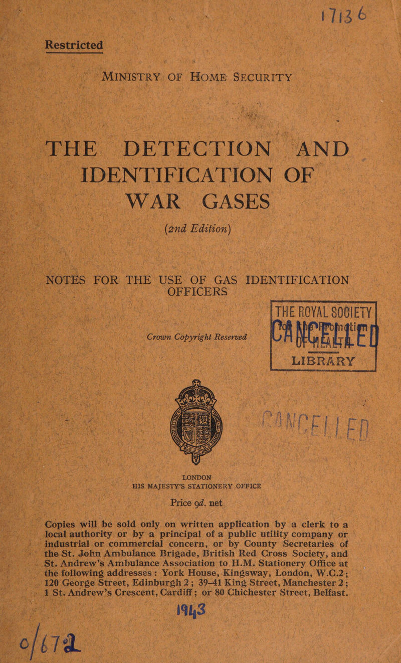 KLi2 6 Restricted “MINISTRY OF HOME SECURITY “THE ‘DETECTION. “AND -IDENTIF ICATION OF WAR GASES (and Edition) NOTES as THE USE OF ‘GAS IDENTIFICATION. | OFFICERS -   : i a nova SIE | Crown Copyright Reserved —  - Price od. net by Copies will be sold only on whitten application by a clerk to a _docal authority or by a principal of a public utility company or © Ae the St. John Ambulance Brigade, British Red Cross Society, and # : 1 St. Andrew’ Ss Crescent, Cardiff ; or 80 Chichester Street, Belfast. “1943. 