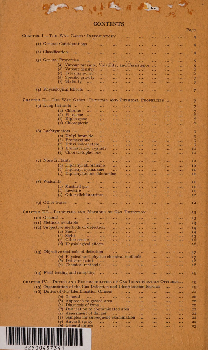  nd CONTENTS * CHAPTER I].—THE WAR GASES : INTRODUCTORY (1) General Considerations | (2) Classification... ie _(3) General Properties... © (a) Vapour pressure, Volatility, and Petsistenee ome (5) Vapour density : ne (c). Freezing point - ‘(@) Specific gravity (e) Stability (4) Physiological Effects say wee as RS Ee CHAPTER IJ.—-THE War GASES : PHYSICAL AND CHEMICAL PROPERTIES ... (5) Lung Irritants ... “sh “4 aah Weney vas | (a) Chlorine (b) Phosgene (c) Diphosgene (dz) Chloropicrin (6) Lachrymators |... ave : (a). Xylyl bromide (6), Bromacetone is (c) Ethyl iodoacetate ae (d) Bromobenzyl cyanide... (e) Chloracetophenone (7). Nose Irritants (a) Diphenyl chigeieane (6) Diphenyl cyanarsine (c) Diphenylamine chlorarsine (8) Vesicants (a) Mustard ae (5) Lewisite (c) Other dichlorarsines — (9) Other Gases hs , : - CHAPTER JII.—PRINCIPLES AND METHODS OF GAS DETECTION (10) General . . Sie wae (11) Methods Evailable (12) Subjective methods of acicetion (a) Smell wah Ubatty sae bas (6) Sight Lok ae ah ete (c) Other senses eo * (dz) Physiological effects \ | (13) Objective methods of detection oe ve eee. (a) Physical and physico-chemical n methods, (b) Detector paint 7 $s (c) Chemical methods. - (14) Field testing and sampling CHAPTER I1V.—DUTIES AND RESPONSIBILITIES OF GAS IDENTIFICATION OFFICERS...  (15) Organisation of the Gas Detection and Identification Service ..... bee (16) Duties of Gas Identification Officers Me ais sin ae Sis (a) Generals °%5 bg ” (b) Approach to gassed area <4 AY dee (c) Diagnosis of type .. ai ane (d) Delineation’ of contaminated area iG (ec) Assessment of danger ... rs ned a (f) Samples for subsequent examination ie ab Sas te) Aircraft spray <... fis es bok ave fai  General duties oY 4s one ak ae) da INN DON BP PP -O WoO N