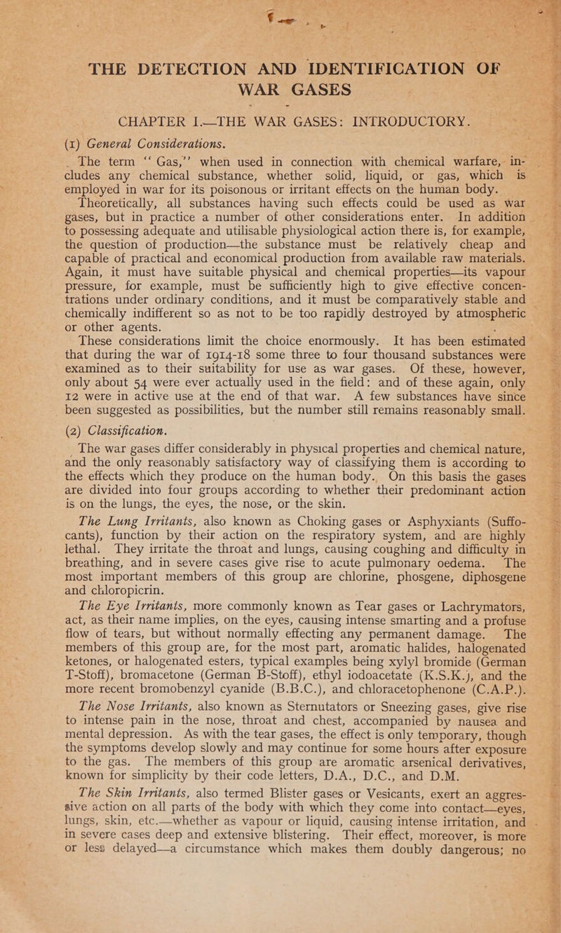 THE DETECTION AND IDENTIFICATION OF WAR GASES | He CHAPTER I.—THE WAR GASES: INTRODUCTORY. (1) General Considerations. cludes any chemical substance, whether solid, liquid, or gas, which is employed in war for its poisonous or irritant effects on the human body. Theoretically, all substances having such effects could be used as war gases, but in practice a number of other considerations enter. In addition the question of production—the substance must be relatively cheap and capable of practical and economical production from available raw materials. Again, it must have suitable physical and chemical properties—its vapour pressure, for example, must be sufficiently high to give effective concen- trations under ordinary conditions, and it must be comparatively stable and or other agents. that during the war of 1914-18 some three to four thousand substances were examined as to their suitability for use as war gases. Of these, however, only about 54 were ever actually used in the field: and of these again, only I2 were in active use at the end of that war. A few substances have since _ been suggested as possibilities, but the number still remains reasonably small. (2) Classification. _ The war gases differ considerably in physical properties and chemical nature, and the only reasonably satisfactory way of classifying them is according to the effects which they produce on the human body. On this basis the gases are divided into four groups according to whether their predominant action is on the lungs, the eyes, the nose, or the skin. The Lung Irntanis, also known as Choking gases or Asphyxiants (Suffo- lethal. They irritate the throat and lungs, causing coughing and difficulty in breathing, and in severe cases give rise to acute pulmonary oedema. The most important members of this group are chlorine, phosgene, diphosgene and chloropicrin. The Eye Irntants, more commonly known as Tear gases or Lachrymators, act, as their name implies, on the eyes, causing intense smarting and a profuse flow of tears, but without normally effecting any permanent damage. The members of this group are, for the most part, aromatic halides, halogenated ketones, or halogenated esters, typical examples being xylyl bromide (German T-Stoff), bromacetone (German B-Stoff), ethyl iodoacetate (K.S.K.), and the more recent bromobenzyl cyanide (B.B.C.), and chloracetophenone (C.A.P.). The Nose Irritants, also known as Sternutators or Sneezing gases, give rise to intense pain in the nose, throat and chest, accompanied by nausea and mental depression. As with the tear gases, the effect is only temporary, though the symptoms develop slowly and may continue for some hours after exposure to the gas. The members of this group are aromatic arsenical derivatives, known for simplicity by their code letters, D.A., D.C., and D.M. Lhe Skin Irritants, also termed Blister gases or Vesicants, exert an aggres- sive action on all parts of the body with which they come into contact—eyes, in severe cases deep and extensive blistering. Their effect, moreover, is more or less delayed—a circumstance which makes them doubly dangerous; no