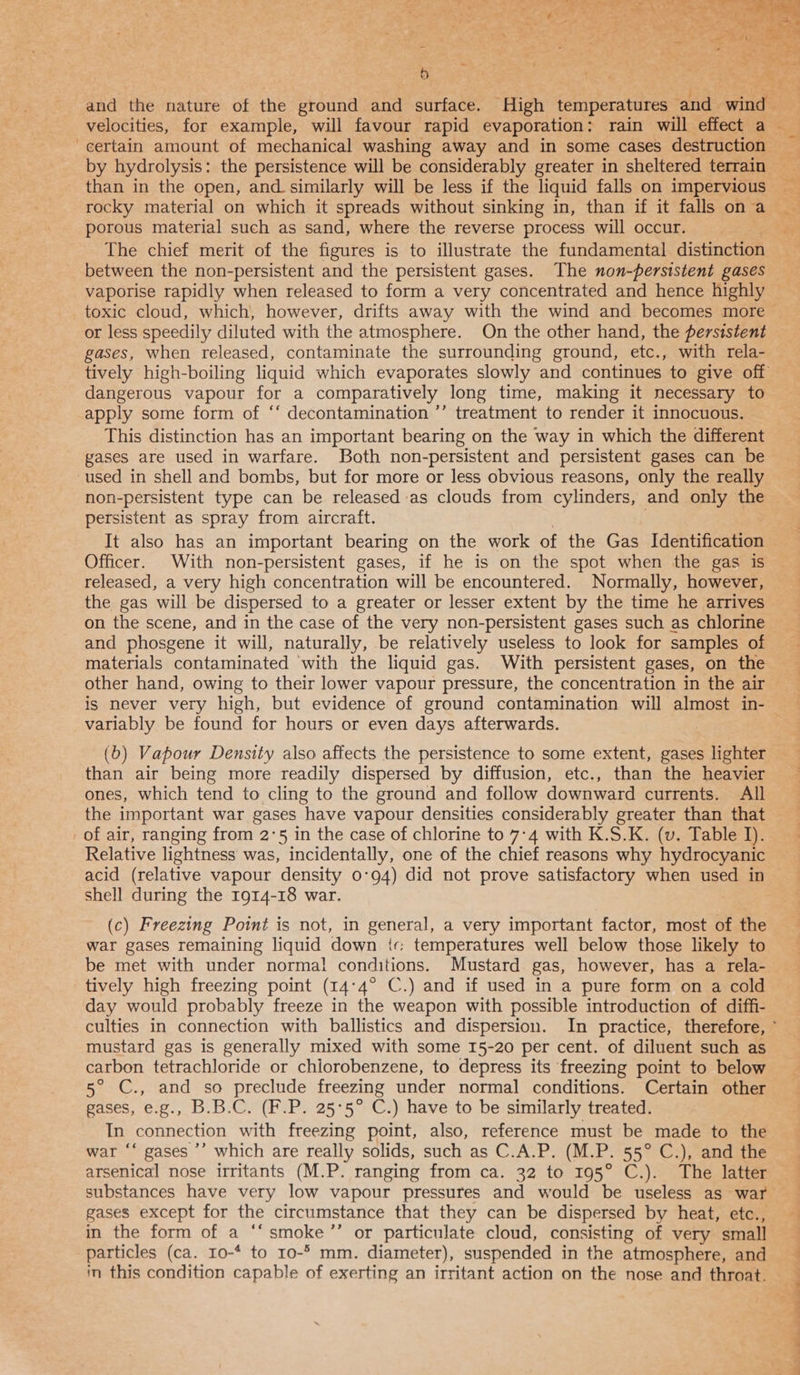 and the nature of the ground and surface. High femiperataes and ede, - i} certain amount of mechanical washing away and in some cases destruction than in the open, and_similarly will be less if the liquid falls on impervious porous material such as sand, where the reverse process will occur. The chief merit of the figures is to illustrate the fundamental distinction between the non-persistent and the persistent gases. The non-persistent gases vaporise rapidly when released to form a very concentrated and hence highly or less speedily diluted with the atmosphere. On the other hand, the persistent gases, when released, contaminate the surrounding ground, etc., with rela- dangerous vapour for a comparatively long time, making it necessary to apply some form of ‘‘ decontamination ’’ treatment to render it innocuous. This distinction has an important bearing on the way in which the different gases are used in warfare. Both non-persistent and persistent gases can be non-persistent type can be released as clouds from cylinders, and only the persistent as spray from aircraft. It also has an important bearing on the work of the Gas Identification Officer. With non-persistent gases, if he is on the spot when the gas is released, a very high concentration will be encountered. Normally, however, the gas will be dispersed to a greater or lesser extent by the time he arrives on the scene, and in the case of the very non-persistent gases such as chlorine and phosgene it will, naturally, be relatively useless to look for samples of other hand, owing to their lower vapour pressure, the concentration in the air is never very high, but evidence of ground contamination will almost in- variably be found for hours or even days afterwards. : (b) Vapour Density also affects the persistence to some extent, gases lighter than air being more readily dispersed by diffusion, etc., than the heavier ones, which tend to cling to the ground and follow downward currents. All the important war gases have vapour densities considerably greater than that of air, ranging from 2°5 in the case of chlorine to 7-4 with K.S.K. (v. Table J). Relative lightness was, incidentally, one of the chief reasons why hydrocyanic acid (relative vapour density 0°94) did not prove satisfactory when used in shell during the 1914-18 war. (c) Freezing Point is not, in general, a very important factor, most of the war gases remaining liquid down ic temperatures well below those likely to be met with under normal conditions. Mustard gas, however, has a rela- tively high freezing point (14°4° C.) and if used in a pure form on a cold day would probably freeze in the weapon with possible introduction of diffi- mustard gas is generally mixed with some 15-20 per cent. of diluent such as carbon tetrachloride or chlorobenzene, to depress its freezing point to below 5° C., and so preclude freezing under normal conditions. Certain other gases, e.g., B.B.C. (F.P. 25°5° C.) have to be similarly treated. In connection with freezing point, also, reference must be made to the war ‘“ gases ’’ which are really solids, such as C.A.P. (M.P. 55° C.), and the arsenical nose irritants (M.P. ranging from ca. 32 to 195° C.). The latter gases except for the circumstance that they can be dispersed by heat, etc., in the form of a ‘ smoke ”’ or particulate cloud, consisting of very small particles (ca. Io-* to 10-° mm. diameter), suspended in the atmosphere, and in this condition capable of exerting an irritant action on the nose and throat. + ’ as. ae ee ne ae ae