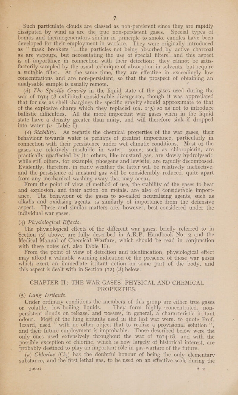 \ Tae a =e ee. Such particulate clouds are classed as non-persistent since they are rapidly dissipated by wind as are the true non-persistent gases. Special types of bombs and thermogenerators similar in principle to smoke candles have been developed for their employment in warfare. They were originally introduced as are vapours, but necessitating the use of special filters—and this aspect factorily sampled by the usual technique of absorption in solvents, but require a suitable filter. At the same time, they are effective in exceedingly low concentrations and are non-persistent, so that the prospect of obtaining an analysable sample is usually remote. f (d) The Specific Gravity in the liquid state of the gases used during the war of 1914-18 exhibited considerable divergence, though it was appreciated that for use as shell chargings the specific gravity should approximate to that of the explosive charge which they replaced (ca. I°5) so as not to introduce ballistic difficulties. All the more important war gases when in the liquid (e) Stabihty. As regards the chemical properties of the war gases, their connection with their persistence under wet climatic conditions. Most of the gases are relatively insoluble in water: some, such as chloropicrin, are while still others, for example, phosgene and lewisite, are rapidly decomposed. Evidently, therefore, in rainy weather the latter will be relatively ineffective, and the persistence of mustard gas will be considerably reduced, quite apart from any mechanical washing away that may occur. From the point of view of method of use, the stability of the gases to heat and explosion, and their action on metals, are also of considerable import- ance. The behaviour of the gases to so-called neutralising agents, such as alkalis and oxidising agents, is similarly of importance from the defensive individual war gases. (4) Physiological Effects. The physiological effects of the different war gases, briefly referred to in Section (2) above, are fully described in A.R.P. Handbook No. 2 and the Medical Manual of Chemical Warfare, which should be read in conjunction with these notes (cf. also Table II). From the point of view of detection and identification, physiological effect may afford a valuable warning indication of the presence of those war gases which exert an immediate irritant action on some part of the body, and this aspect is dealt with in Section (12) (d) below. CHAPTER II: THE WAR GASES; PHYSICAL AND CHEMICAL PROPERTIES. (5) Lung Irritants. Under ordinary conditions the members of this group are either true gases or volatile, low-boiling liquids. They form highly -concentrated, non- persistent clouds on release, and possess, in general, a characteristic irritant odour. Most of the lung irritants used in the last war were, to quote Prof. Izzard, used “‘ with no other object that to realize a provisional solution ’’, and their future employment is improbable. Those described below were the only ones used extensively throughout the war of ror4-18, and with the possible exception of chlorine, which is now largely of historical interest, are probably destined to play an important réle in gas-warfare of the future. (a) Chlorine (Cl,) has the doubtful honour of being the only elementary substance, and the first lethal gas, to be used on an effective scale during the 30601. . 2