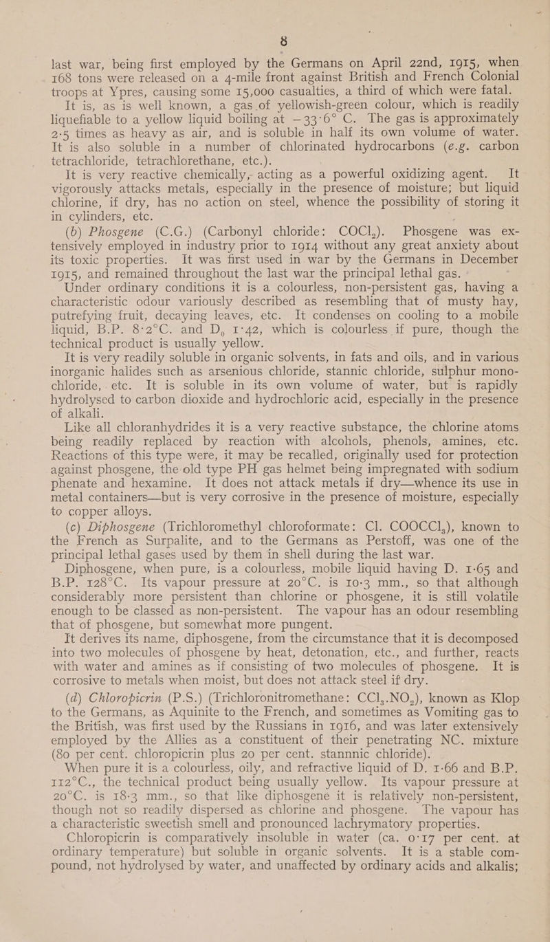 last war, being first employed by the Germans on April 22nd, 1915, when 168 tons were released on a 4-mile front against British and French Colonial troops at Ypres, causing some 15,000 casualties, a third of which were fatal. It is, as is well known, a gas.of yellowish-green colour, which is readily liquefiable to a yellow liquid boiling at —33°6° C. The gas is approximately 2:5 times as heavy as air, and is soluble in half its own volume of water. It is also soluble in a number of chlorinated hydrocarbons (e.g. carbon tetrachloride, tetrachlorethane, etc.). It is very reactive chemically, acting as a powerful oxidizing agent. It vigorously attacks metals, especially in the presence of moisture; but liquid chlorine, if dry, has no action on steel, whence the possibility of storing it in cylinders, etc. He (b) Phosgene (C.G.) (Carbonyl chloride: COCI,). Phosgene was ex- tensively employed in industry prior to 1914 without any great anxiety about its toxic properties. It was first used in war by the Germans in December 1915, and remained throughout the last war the principal lethal gas. - Under ordinary conditions it is a colourless, non-persistent gas, having a characteristic odour variously described as resembling that of musty hay, putrefying fruit, decaying leaves, etc. It condenses on cooling to a mobile liquid, B.P. 8-2°C. and D, 1°42, which is colourless if pure, though the technical product is usually yellow. It is very readily soluble in organic solvents, in fats and oils, and in various inorganic halides such as arsenious chloride, stannic chloride, sulphur mono- chloride, etc. It is soluble in its own volume of water, but is rapidly hydrolysed to carbon dioxide and hydrochloric acid, especially in the presence of alkali. Like all chloranhydrides it is a very reactive substance, the chlorine atoms being readily replaced by reaction with alcohols, phenols, amines, etc. Reactions of this type were, it may be recalled, originally used for protection against phosgene, the old type PH gas helmet being impregnated with sodium phenate and hexamine. It does not attack metals if dry—whence its use in metal containers—but is very corrosive in the presence of moisture, especially to copper alloys. (c) Diphosgene (Trichloromethyl chloroformate: Cl. COOCCI,), known to the French as Surpalite, and to the Germans as Perstoff, was one of the principal lethal gases used by them in shell during the last war. Diphosgene, when pure, is a colourless, mobile liquid having D. 1-65 and B.P. 128°C. Its vapour pressure at 20°C. is 10-3 mm., so that although considerably more persistent than chlorine or phosgene, it is still volatile enough to be classed as non-persistent. The vapour has an odour resembling that of phosgene, but somewhat more pungent. It derives its name, diphosgene, from the circumstance that it is decomposed into two molecules of phosgene by heat, detonation, etc., and further, reacts with water and amines as if consisting of two molecules of phosgene, It is corrosive to metals when moist, but does not attack steel if dry. (d) Chloropicrin (P.S.) (Trichloronitromethane: CCl,.NO,), known as Klop to the Germans, as Aquinite to the French, and sometimes as Vomiting gas to the British, was first used by the Russians in 1916, and was later extensively employed by the Allies as a constituent of their penetrating NC. mixture (80 per cent. chloropicrin plus 20 per cent. stannnic chloride). When pure it is a colourless, oily, and refractive liquid of D. 1-66 and B.P. 112°C., the technical product being usually yellow. Its vapour pressure at 20°C. is 18:3 mm., so that like diphosgene it is relatively non-persistent, though not so readily dispersed as chlorine and phosgene. The vapour has a characteristic sweetish smell and pronounced lachrymatory properties. Chloropicrin is comparatively insoluble in water (ca. 0°17 per cent. at ordinary temperature) but soluble in organic solvents. It is a stable com- pound, not hydrolysed by water, and unaffected by ordinary acids and alkalis;